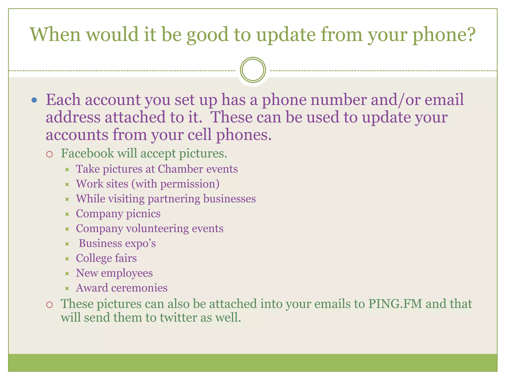 When would it be good to update from your phone?Each account you set up has a phone number and/or email address attached to it.  These can be used to update your accounts from your cell phones.  Facebook will accept pictures.  Take pictures at Chamber eventsWork sites (with permission)While visiting partnering businessesCompany picnicsCompany volunteering eventsBusiness expo’sCollege fairsNew employeesAward ceremoniesThese pictures can also be attached into your emails to PING.FM and that will send them to twitter as well. 