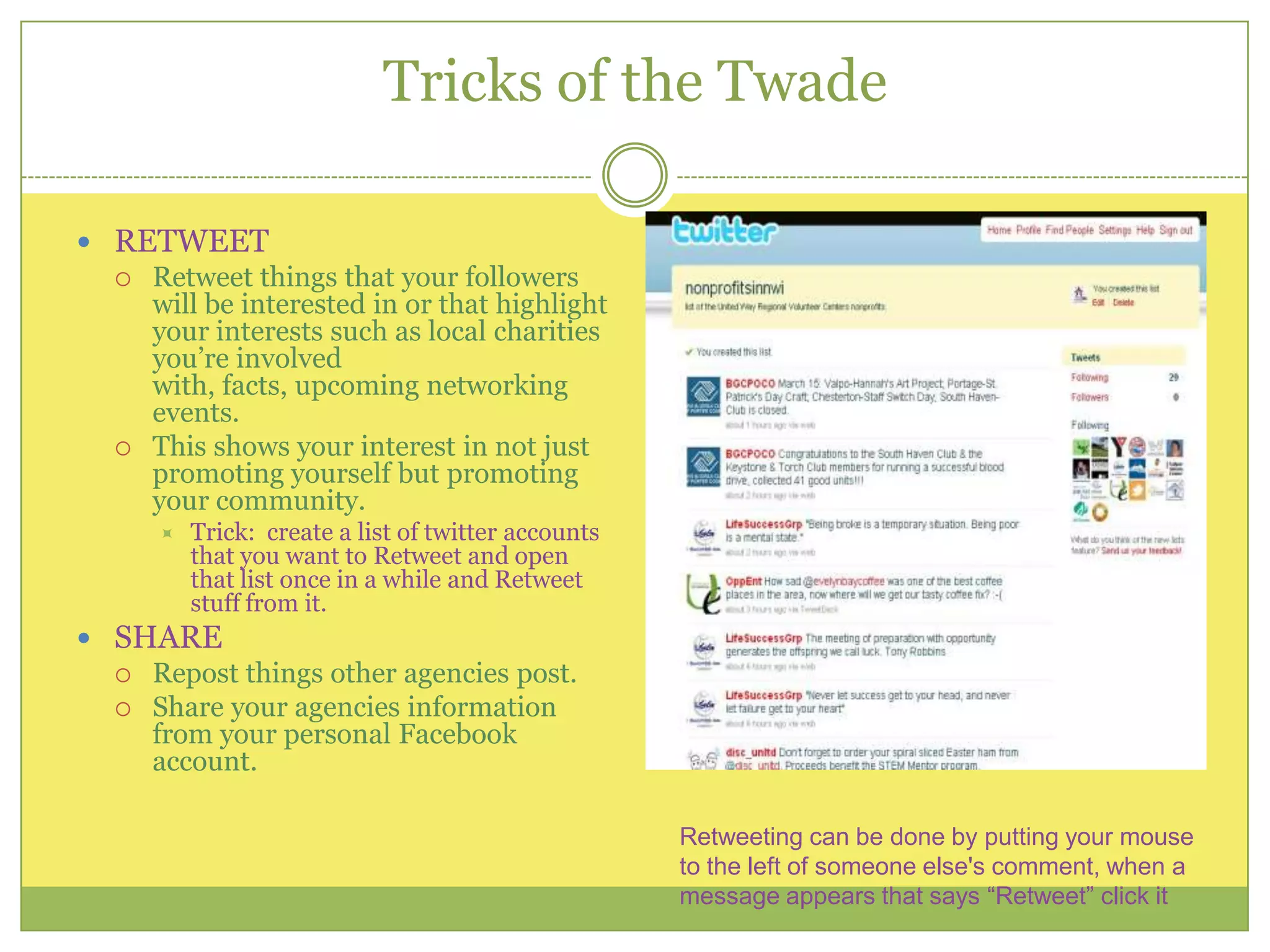 Tricks of the TwadeRETWEET Retweet things that your followers will be interested in or that highlight your interests such as local charities you’re involved with, facts, upcoming networking events.This shows your interest in not just promoting yourself but promoting your community.Trick:  create a list of twitter accounts that you want to Retweet and open that list once in a while and Retweet stuff from it.SHARERepost things other agencies post.Share your agencies information from your personal Facebook account.Retweeting can be done by putting your mouse to the left of someone else's comment, when a message appears that says “Retweet” click it