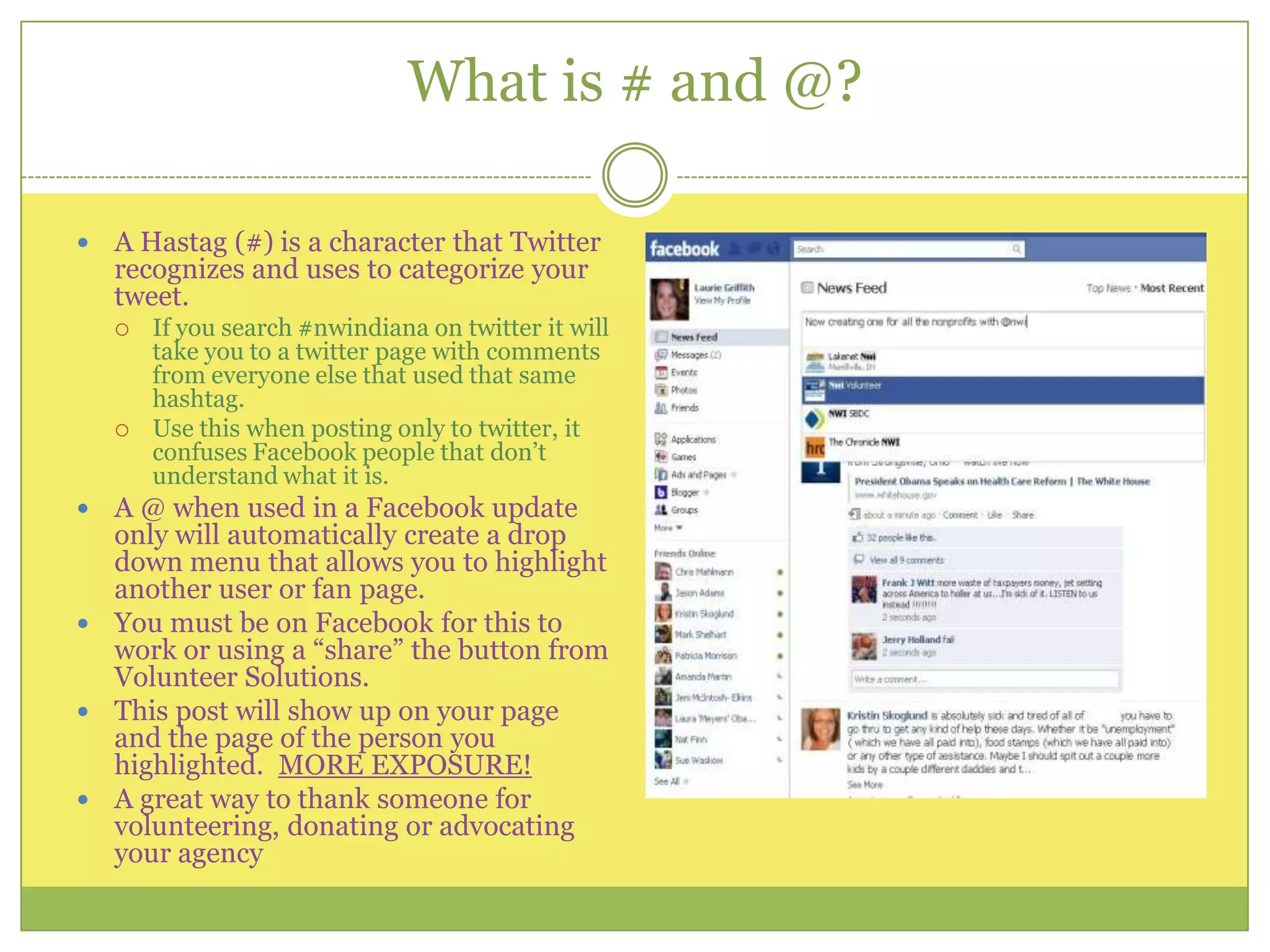 What is # and @?A Hastag (#) is a character that Twitter recognizes and uses to categorize your tweet. If you search #nwindiana on twitter it will take you to a twitter page with comments from everyone else that used that same hashtag.Use this when posting only to twitter, it confuses Facebook people that don’t understand what it is.A @ when used in a Facebook update only will automatically create a drop down menu that allows you to highlight another user or fan page.You must be on Facebook for this to work or using a “share” the button from Volunteer Solutions.This post will show up on your page and the page of the person you highlighted.  MORE EXPOSURE!  A great way to thank someone for volunteering, donating or advocating your agency