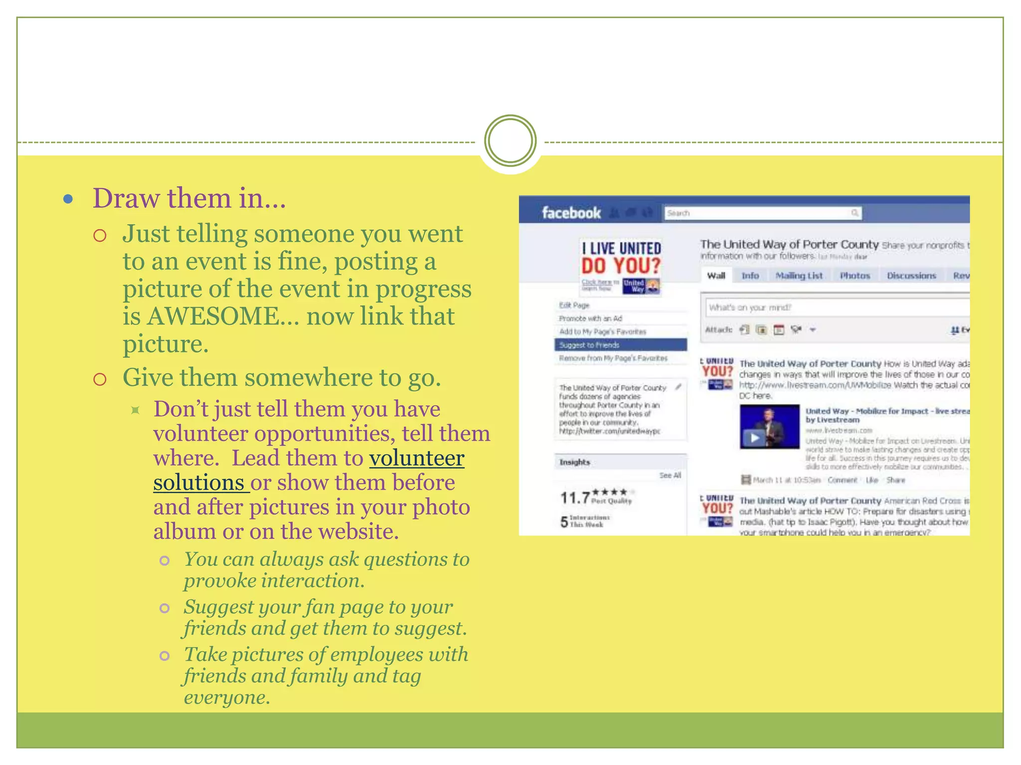 Draw them in…Just telling someone you went to an event is fine, posting a picture of the event in progress is AWESOME… now link that picture.Give them somewhere to go. Don’t just tell them you have volunteer opportunities, tell them where.  Lead them to volunteer solutions or show them before and after pictures in your photo album or on the website.You can always ask questions to provoke interaction.Suggest your fan page to your friends and get them to suggest.Take pictures of employees with friends and family and tag everyone.