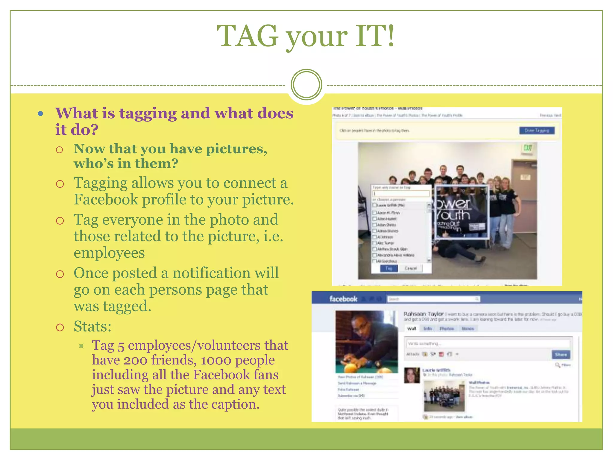 TAG your IT!What is tagging and what does it do?Now that you have pictures, who’s in them?Tagging allows you to connect a Facebook profile to your picture. Tag everyone in the photo and those related to the picture, i.e. employeesOnce posted a notification will go on each persons page that was tagged. Stats:Tag 5 employees/volunteers that have 200 friends, 1000 people including all the Facebook fans just saw the picture and any text you included as the caption.