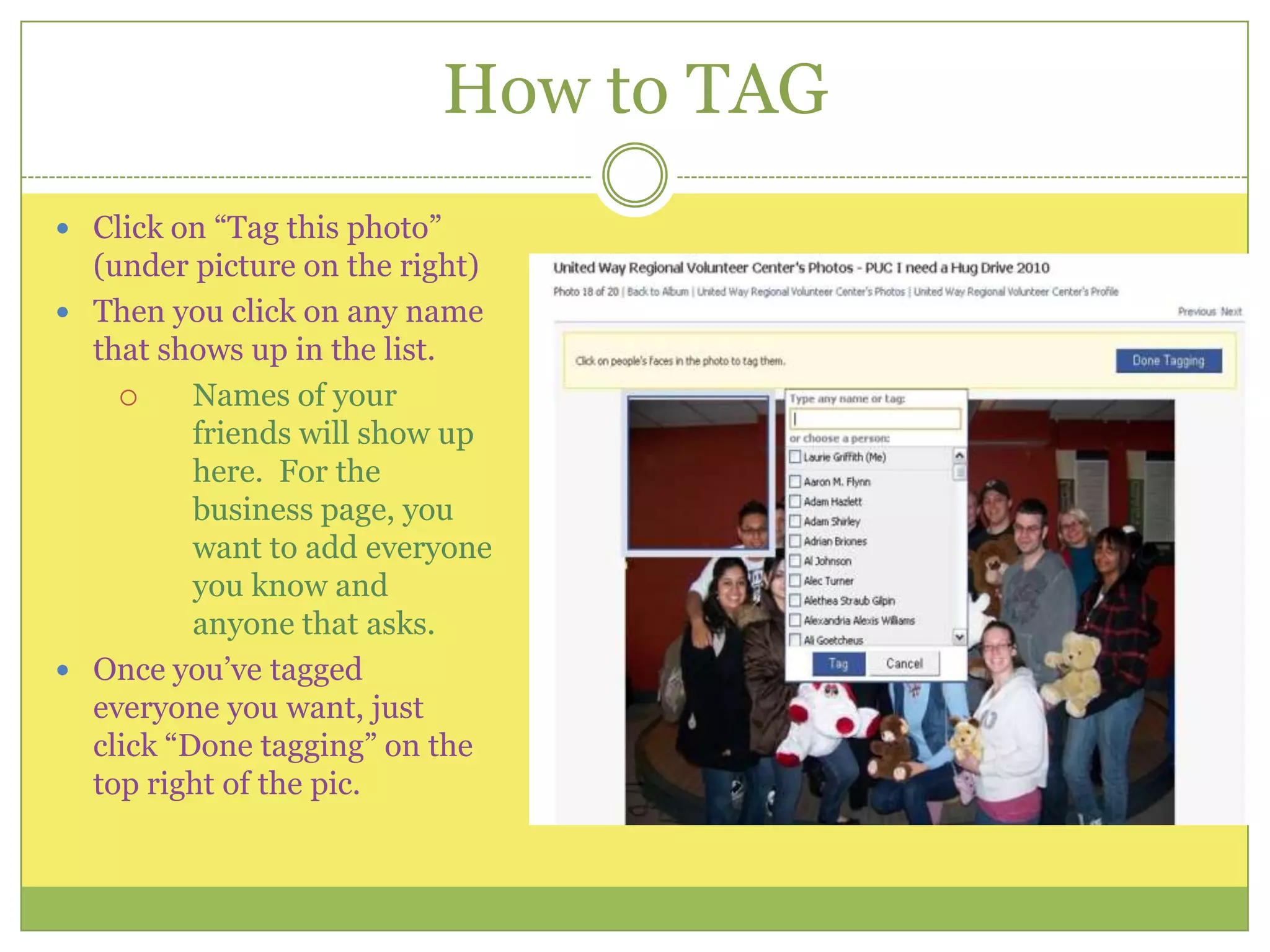 How to TAGClick on “Tag this photo” (under picture on the right)Then you click on any name that shows up in the list.  Names of your friends will show up here.  For the business page, you want to add everyone you know and anyone that asks. Once you’ve tagged everyone you want, just click “Done tagging” on the top right of the pic.
