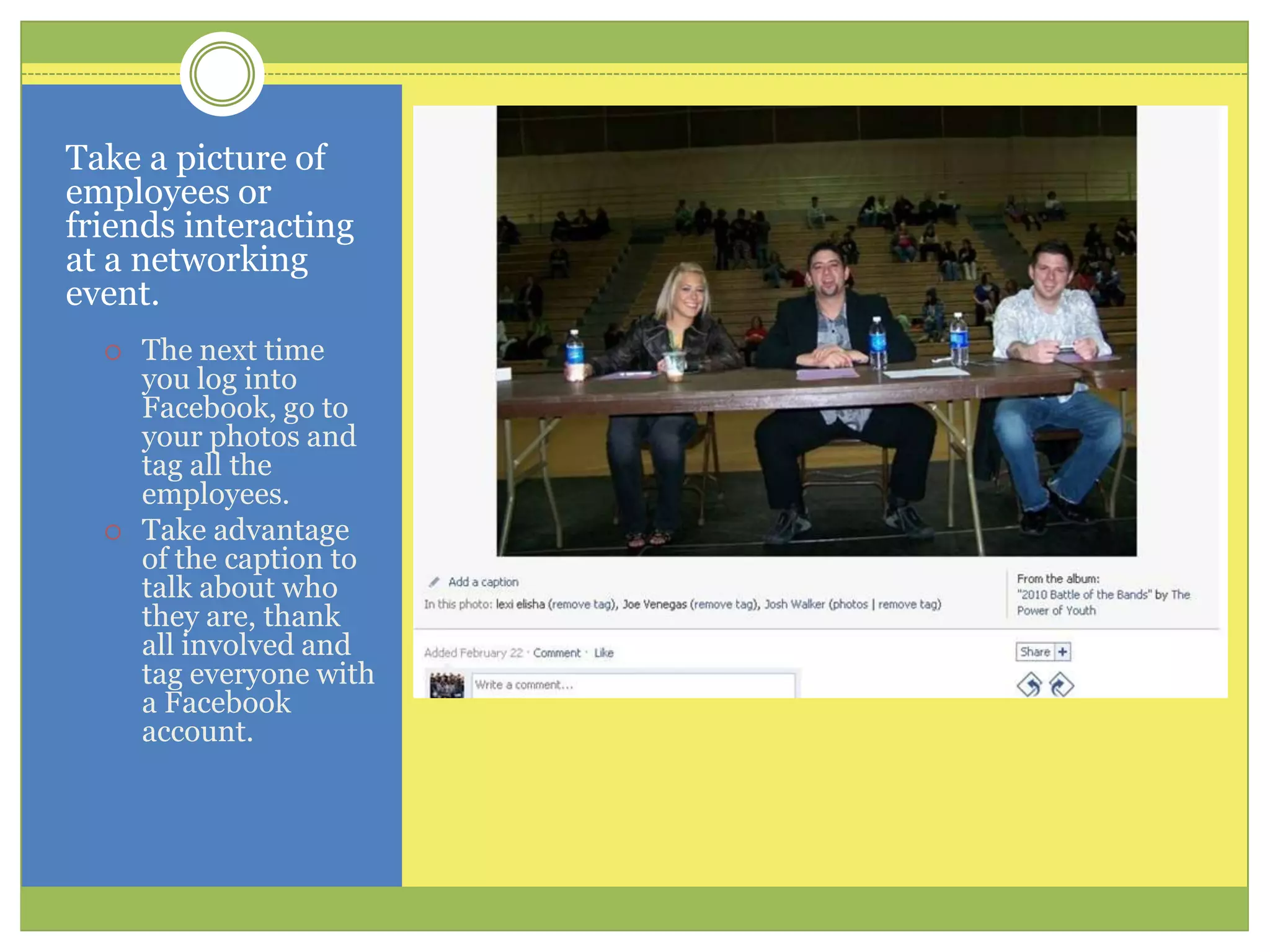 Take a picture of employees or friends interacting at a networking event. The next time you log into Facebook, go to your photos and tag all the employees. Take advantage of the caption to talk about who they are, thank all involved and tag everyone with a Facebook account.