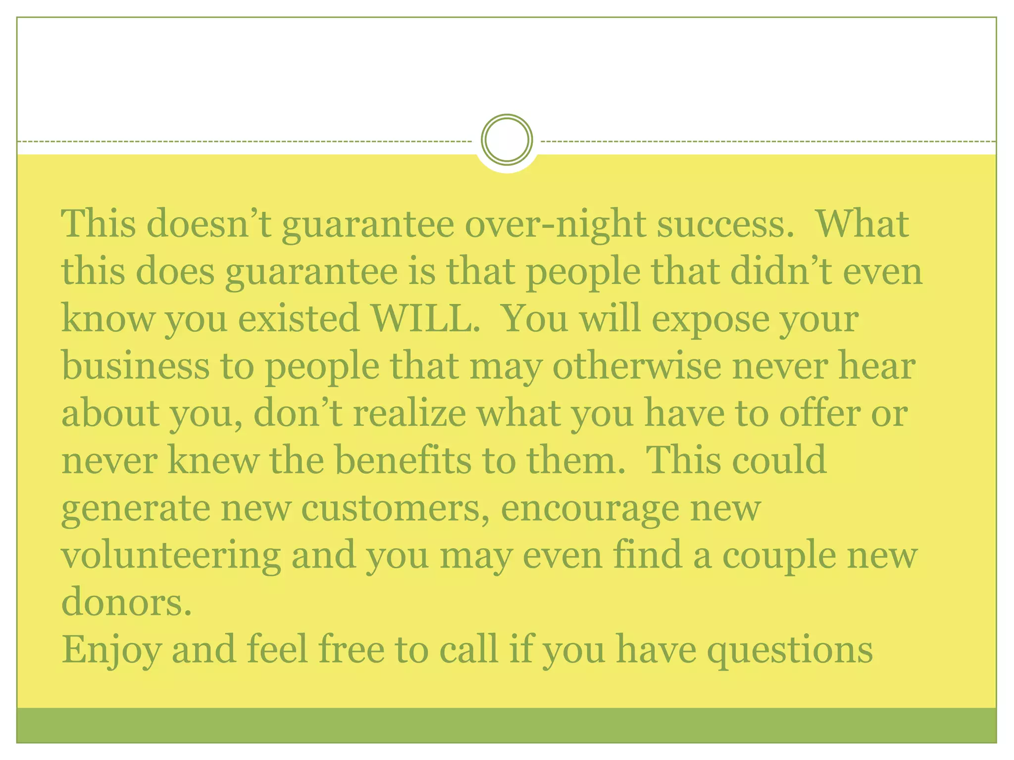 This doesn’t guarantee over-night success.  What this does guarantee is that people that didn’t even know you existed WILL.  You will expose your business to people that may otherwise never hear about you, don’t realize what you have to offer or never knew the benefits to them.  This could generate new customers, encourage new volunteering and you may even find a couple new donors. Enjoy and feel free to call if you have questions