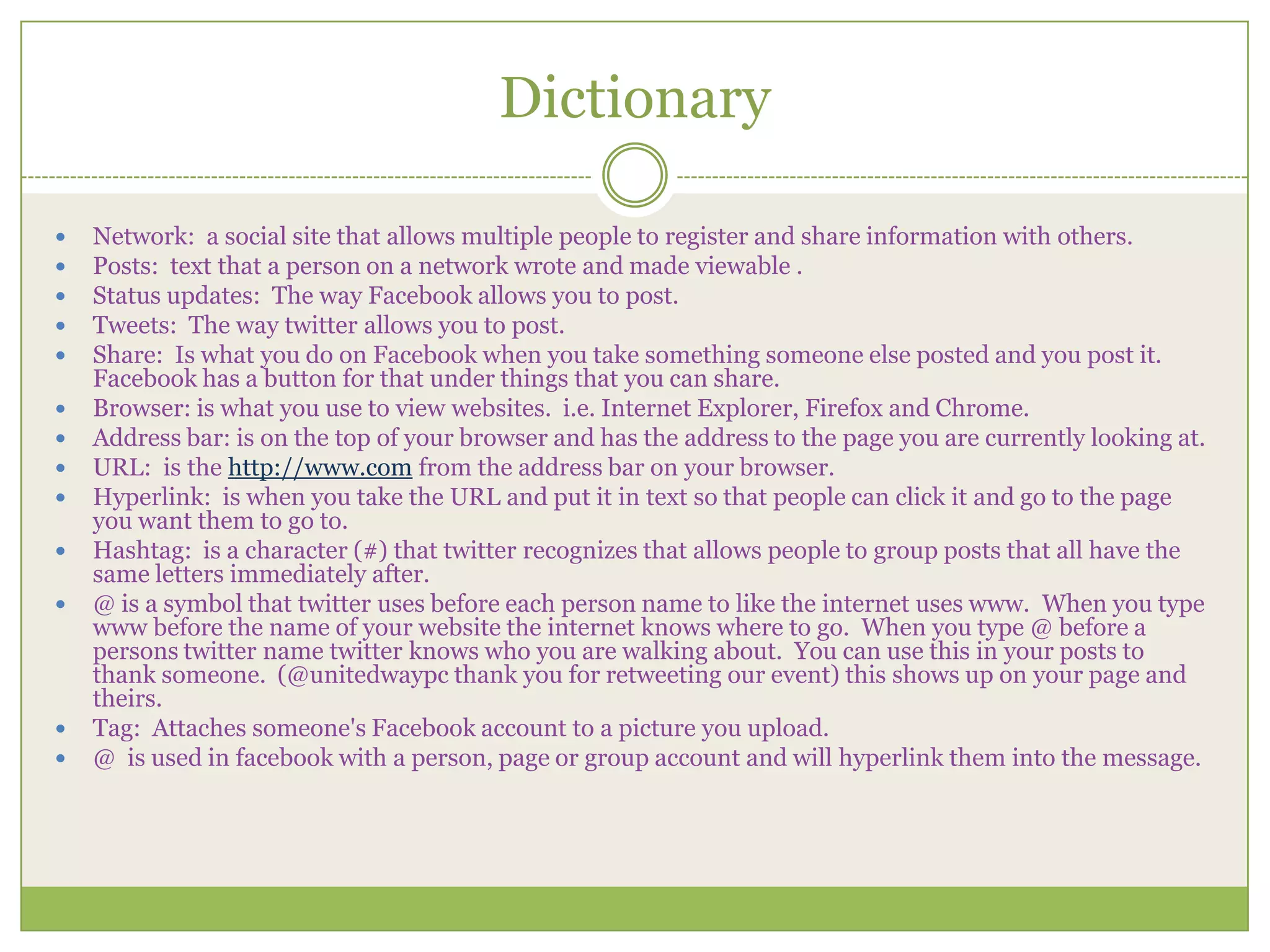 DictionaryNetwork:  a social site that allows multiple people to register and share information with others.Posts:  text that a person on a network wrote and made viewable .Status updates:  The way Facebook allows you to post.Tweets:  The way twitter allows you to post.Share:  Is what you do on Facebook when you take something someone else posted and you post it.  Facebook has a button for that under things that you can share.Browser: is what you use to view websites.  i.e. Internet Explorer, Firefox and Chrome.Address bar: is on the top of your browser and has the address to the page you are currently looking at.URL:  is the http://www.comfrom the address bar on your browser.Hyperlink:  is when you take the URL and put it in text so that people can click it and go to the page you want them to go to. Hashtag:  is a character (#) that twitter recognizes that allows people to group posts that all have the same letters immediately after.@ is a symbol that twitter uses before each person name to like the internet uses www.  When you type www before the name of your website the internet knows where to go.  When you type @ before a persons twitter name twitter knows who you are walking about.  You can use this in your posts to thank someone.  (@unitedwaypc thank you for retweeting our event) this shows up on your page and theirs.Tag:  Attaches someone's Facebook account to a picture you upload.@ is used in facebook with a person, page or group account and will hyperlink them into the message.