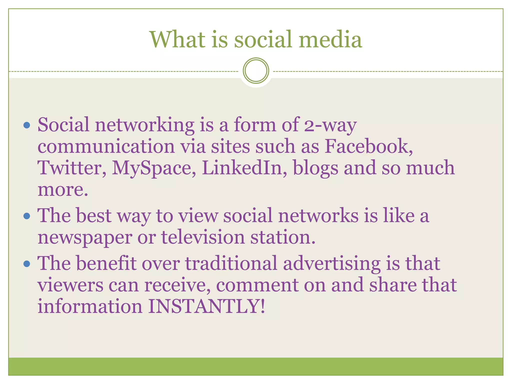 What is social mediaSocial networking is a form of 2-way communication via sites such as Facebook, Twitter, MySpace, LinkedIn, blogs and so much more.The best way to view social networks is like a newspaper or television station.The benefit over traditional advertising is that viewers can receive, comment on and share that information INSTANTLY! 