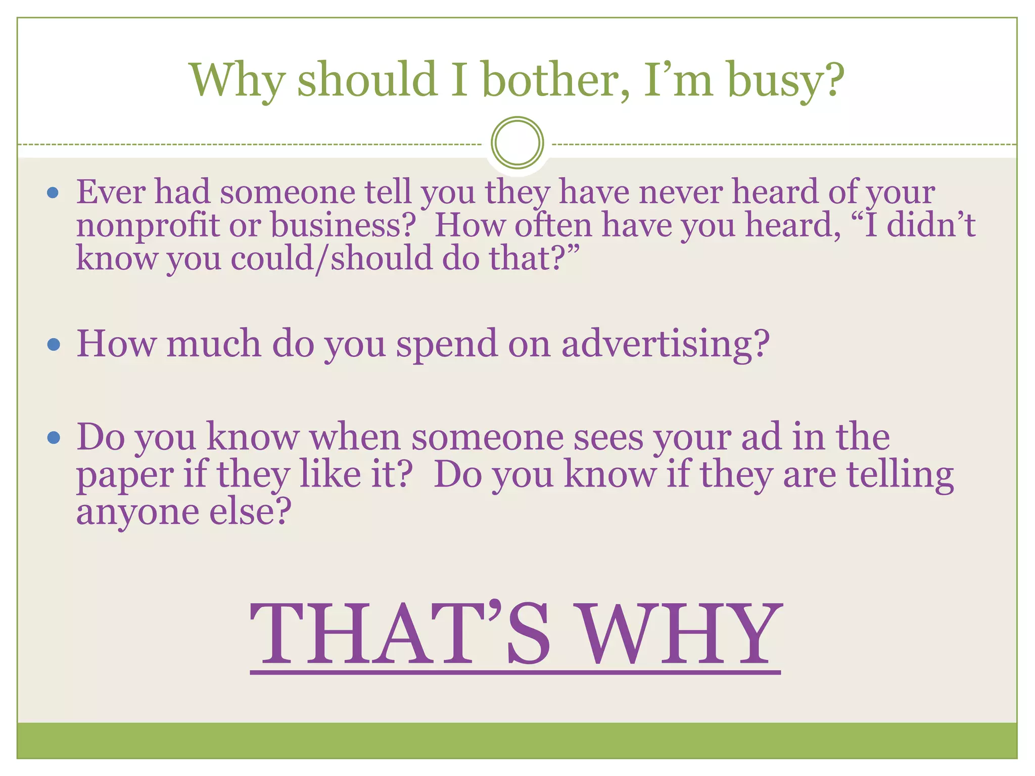 Why should I bother, I’m busy?Ever had someone tell you they have never heard of your nonprofit or business?  How often have you heard, “I didn’t know you could/should do that?” How much do you spend on advertising?Do you know when someone sees your ad in the paper if they like it?  Do you know if they are telling anyone else?THAT’S WHY