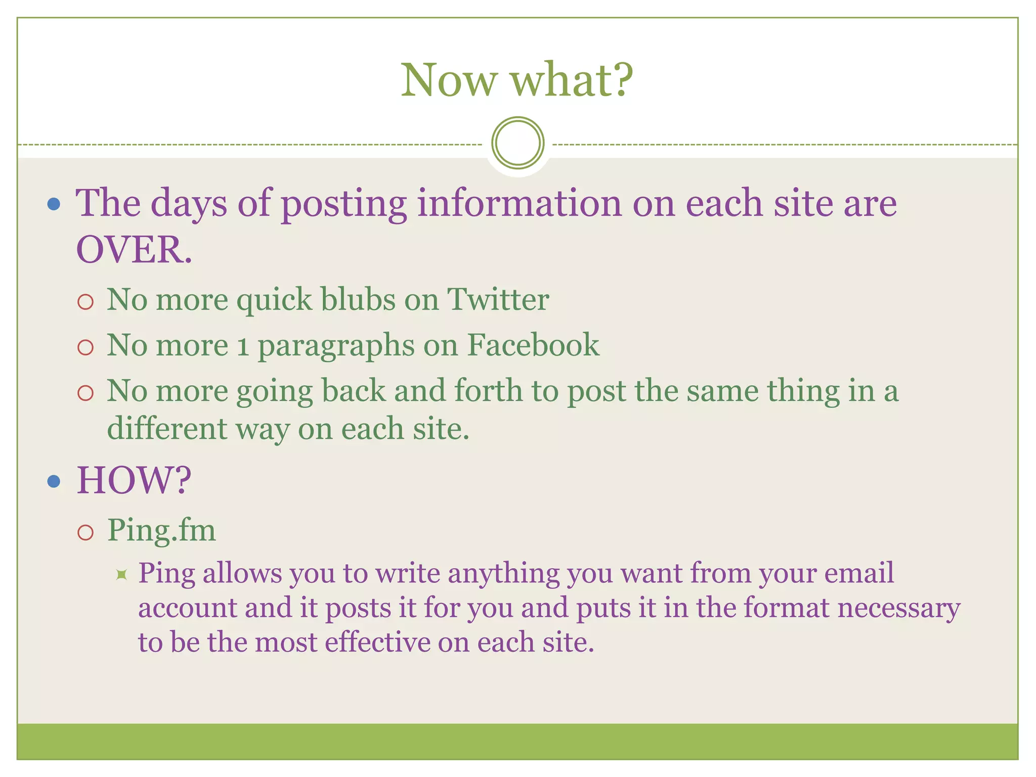 Now what?The days of posting information on each site are OVER. No more quick blubs on TwitterNo more 1 paragraphs on FacebookNo more going back and forth to post the same thing in a different way on each site.HOW?Ping.fmPing allows you to write anything you want from your email account and it posts it for you and puts it in the format necessary to be the most effective on each site.