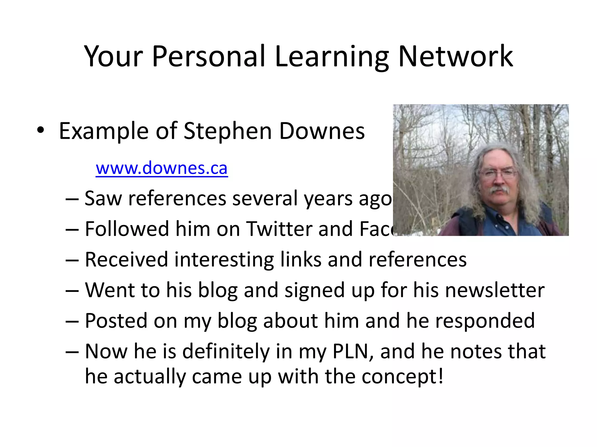 Your Personal Learning NetworkExample of Stephen Downeswww.downes.caSaw references several years agoFollowed him on Twitter and FacebookReceived interesting links and referencesWent to his blog and signed up for his newsletterPosted on my blog about him and he respondedNow he is definitely in my PLN, and he notes that he actually came up with the concept!