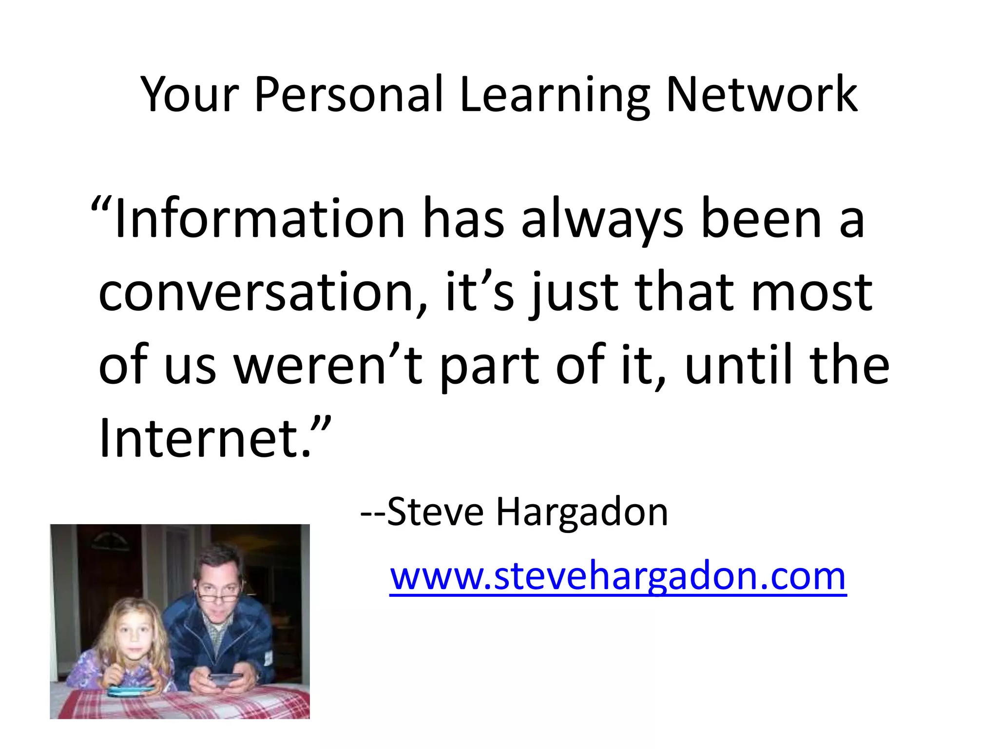 Your Personal Learning Network  “Information has always been a conversation, it’s just that most of us weren’t part of it, until the Internet.”				--Steve Hargadonwww.stevehargadon.com