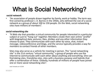 What is Social Networking?social network“An association of people drawn together by family, work or hobby. The term was first coined by professor J. A. Barnes in the 1950s, who defined the size of a social network as a group of about 100 to 150 people. On the Web, social networking sites have millions of members”.social networking site“A Web site that provides a virtual community for people interested in a particular subject or just to "hang out" together. Members create their own online "profile" with biographical data, pictures, likes, dislikes and any other information they choose to post. They communicate with each other by voice, chat, instant message, videoconference and blogs, and the service typically provides a way for members to contact friends of other members.Sites may also serve as a vehicle for meeting in person. The "social networking site" is the 21st century "virtual community," a group of people who use the Internet to communicate with each other about anything and everything. One can find dating sites, friendship sites, sites with a business purpose and hybrids that offer a combination of these. Globally, hundreds of millions of people have joined one or more social networking sites”.www.Techweb.com- 6/2/09 6/3/20114