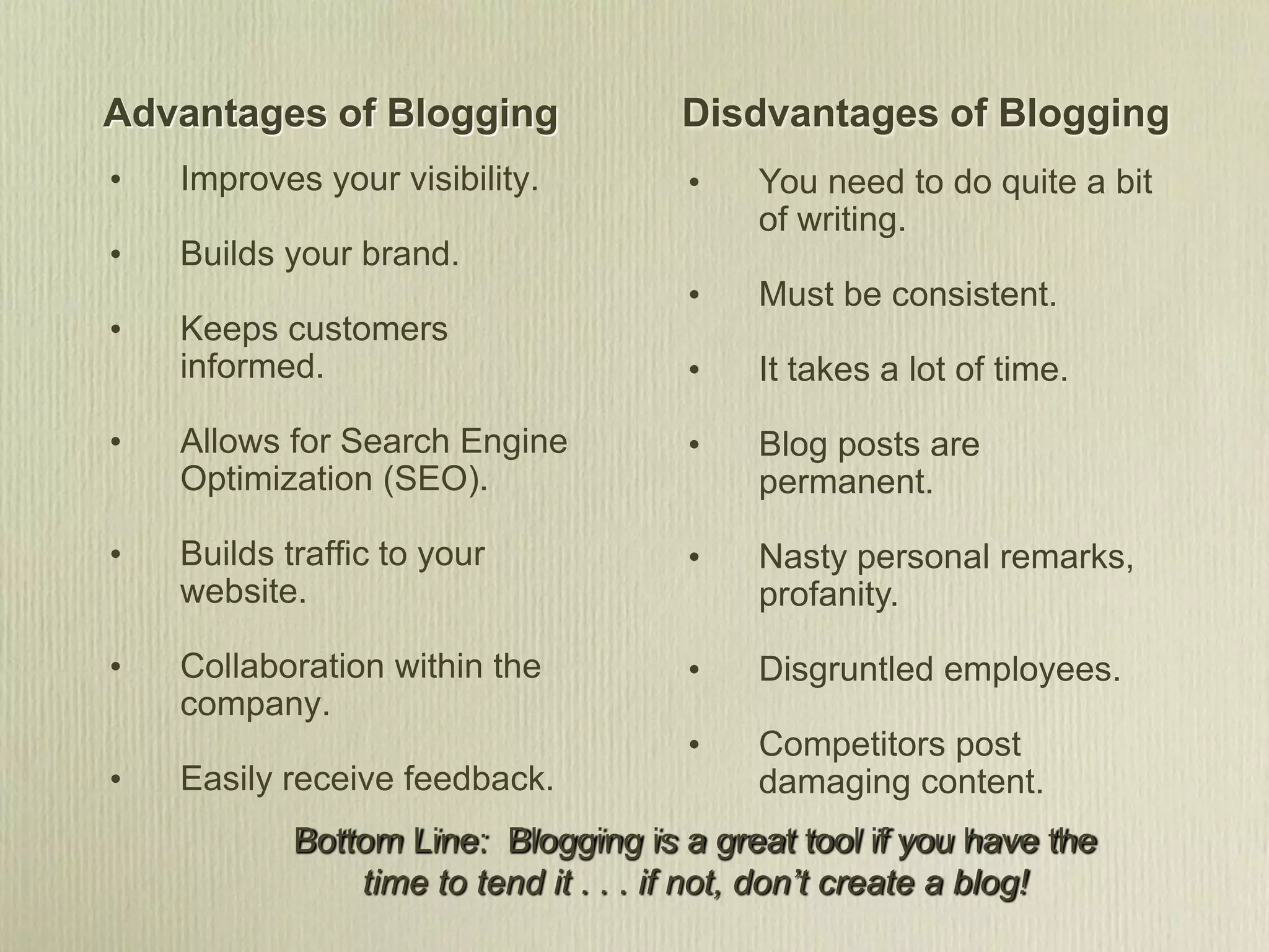 Advantages of Blogging                Disdvantages of Blogging
•   Improves your visibility.         •    You need to do quite a bit
                                           of writing.
•   Builds your brand.
                                      •    Must be consistent.
•   Keeps customers
    informed.                         •    It takes a lot of time.

•   Allows for Search Engine          •    Blog posts are
    Optimization (SEO).                    permanent.

•   Builds traffic to your            •    Nasty personal remarks,
    website.                               profanity.

•   Collaboration within the          •    Disgruntled employees.
    company.
                                      •    Competitors post
•   Easily receive feedback.               damaging content.
            Bottom Line: Blogging is a great tool if you have the
                time to tend it . . . if not, don’t create a blog!
 