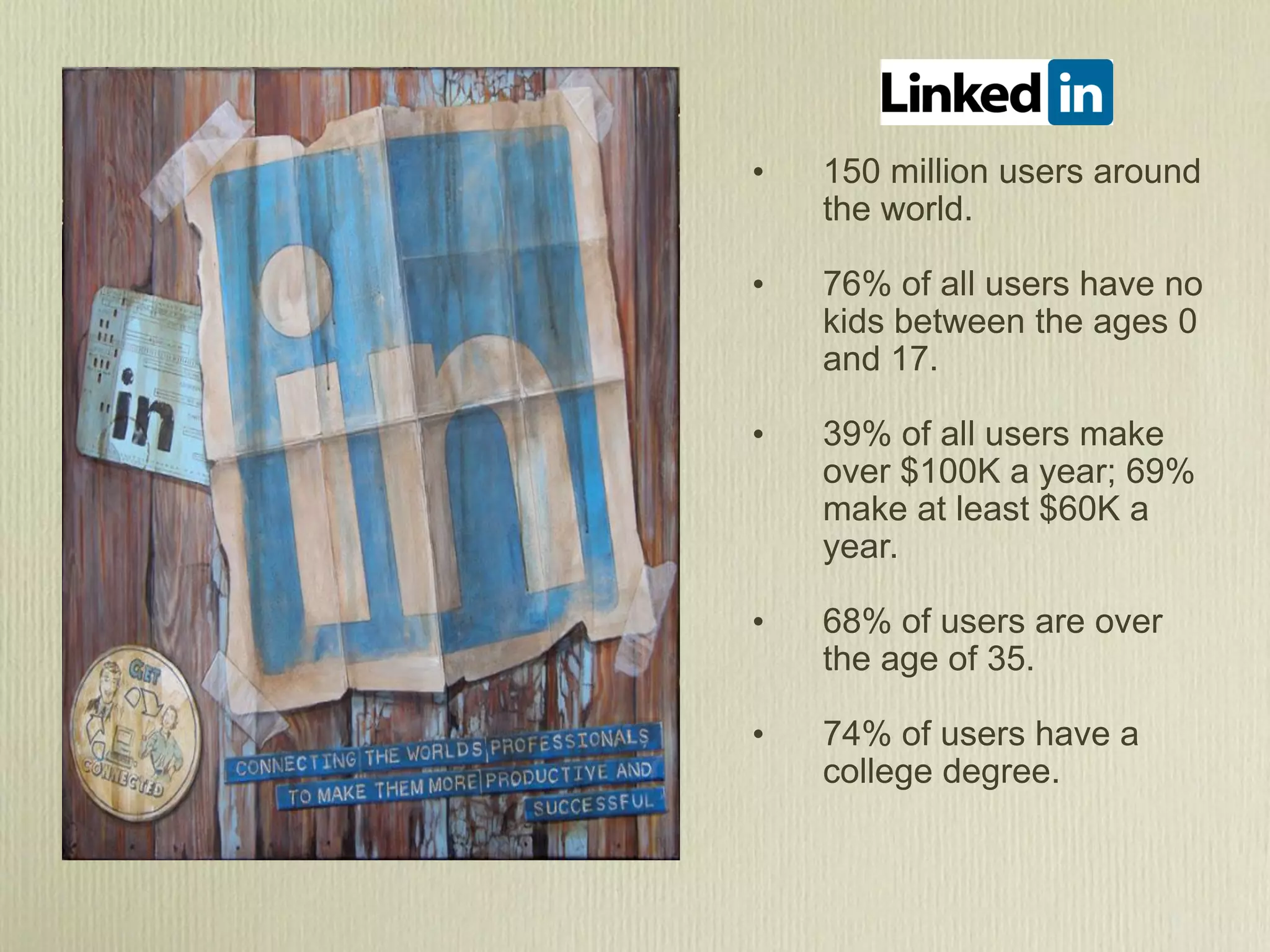 •   150 million users around
    the world.

•   76% of all users have no
    kids between the ages 0
    and 17.

•   39% of all users make
    over $100K a year; 69%
    make at least $60K a
    year.

•   68% of users are over
    the age of 35.

•   74% of users have a
    college degree.
 