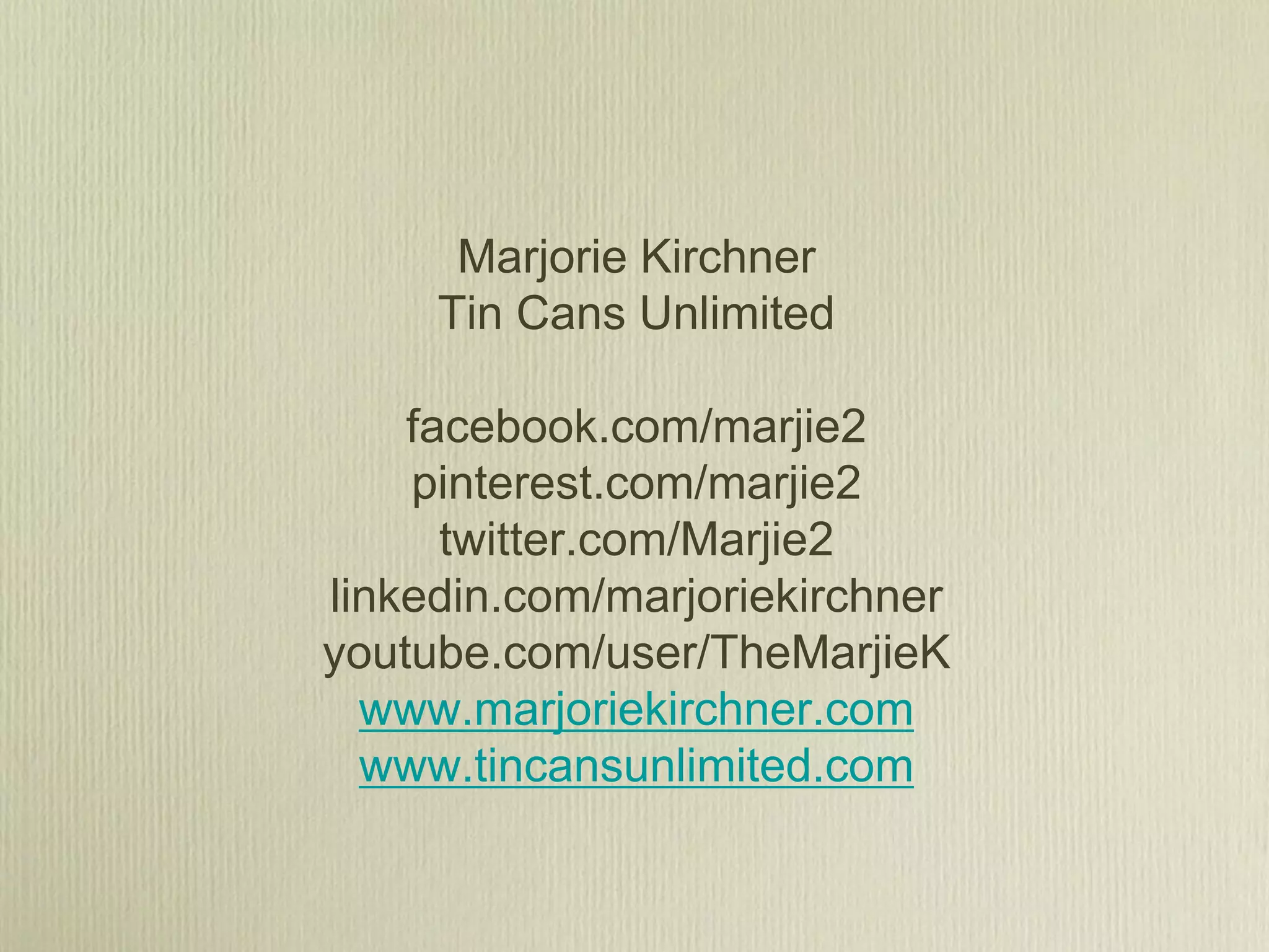 Marjorie Kirchner
     Tin Cans Unlimited

    facebook.com/marjie2
    pinterest.com/marjie2
      twitter.com/Marjie2
linkedin.com/marjoriekirchner
youtube.com/user/TheMarjieK
  www.marjoriekirchner.com
  www.tincansunlimited.com
 