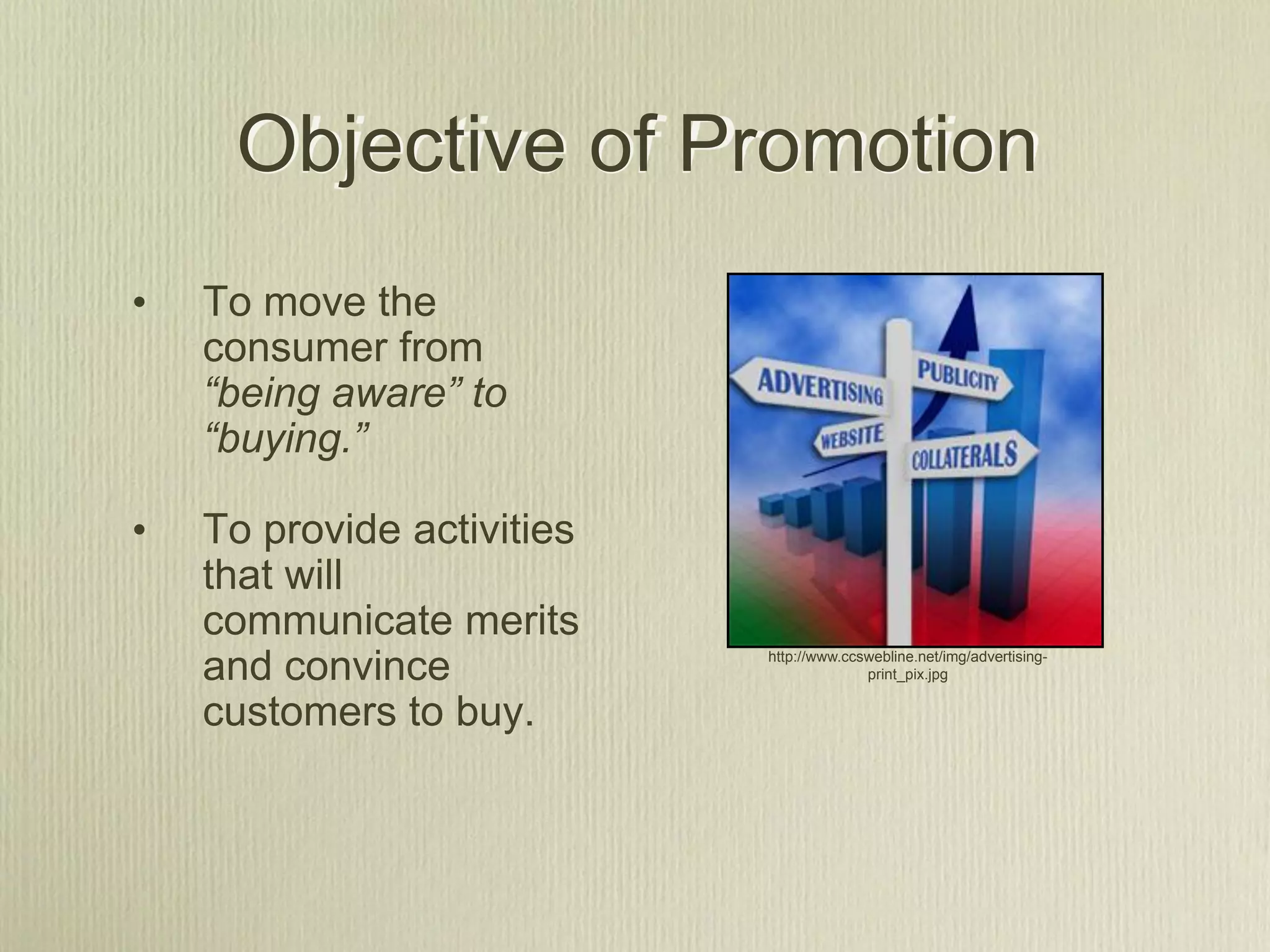 Objective of Promotion
•   To move the
    consumer from
    “being aware” to
    “buying.”

•   To provide activities
    that will
    communicate merits
    and convince            http://www.ccswebline.net/img/advertising-
                                          print_pix.jpg


    customers to buy.
 