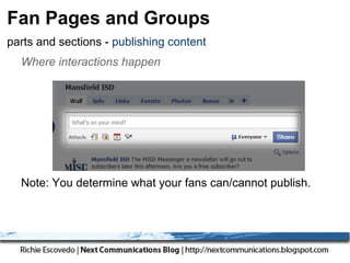 Fan Pages and Groups
parts and sections - publishing content
  Where interactions happen




  Note: You determine what your fans can/cannot publish.
  A variety of content possible from text to complex stuff.
 