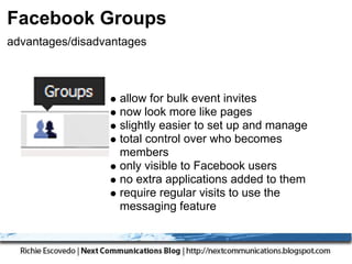 Facebook Groups
advantages/disadvantages



                   allow for bulk event invites
                   now look more like pages
                   slightly easier to set up and manage
                   total control over who becomes
                   members
                   only visible to Facebook users
                   no extra applications added to them
                   require regular visits to use the
                   messaging feature
 