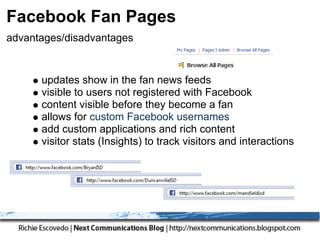 Facebook Fan Pages
advantages/disadvantages


      updates show in the fan news feeds
      visible to users not registered with Facebook
      content visible before they become a fan
      allows for custom Facebook usernames
      add custom applications and rich content
      visitor stats (Insights) to track visitors and interactions
 