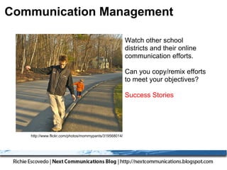 Communication Management

                                                        Watch other school
                                                        districts and their online
                                                        communication efforts.

                                                        Can you copy/remix efforts
                                                        to meet your objectives?

                                                        Success Stories




   http://www.flickr.com/photos/mommypants/319568014/
 