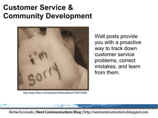 Customer Service &
Community Development

                                                             Wall posts provide
                                                             you with a proactive
                                                             way to track down
                                                             customer service
                                                             problems, correct
                                                             mistakes, and learn
                                                             from them.


    http://www.flickr.com/photos/mslivenletlive/318572306/
 