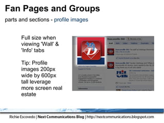 Fan Pages and Groups
parts and sections - profile images


      Full size when
      viewing 'Wall' &
      'Info' tabs

      Tip: Profile
      images 200px
      wide by 600px
      tall leverage
      more screen real
      estate
 