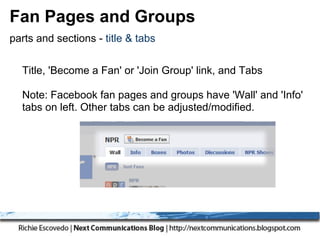 Fan Pages and Groups
parts and sections - title & tabs


  Title, 'Become a Fan' or 'Join Group' link, and Tabs

  Note: Facebook fan pages and groups have 'Wall' and 'Info'
  tabs on left. Other tabs can be adjusted/modified.
 