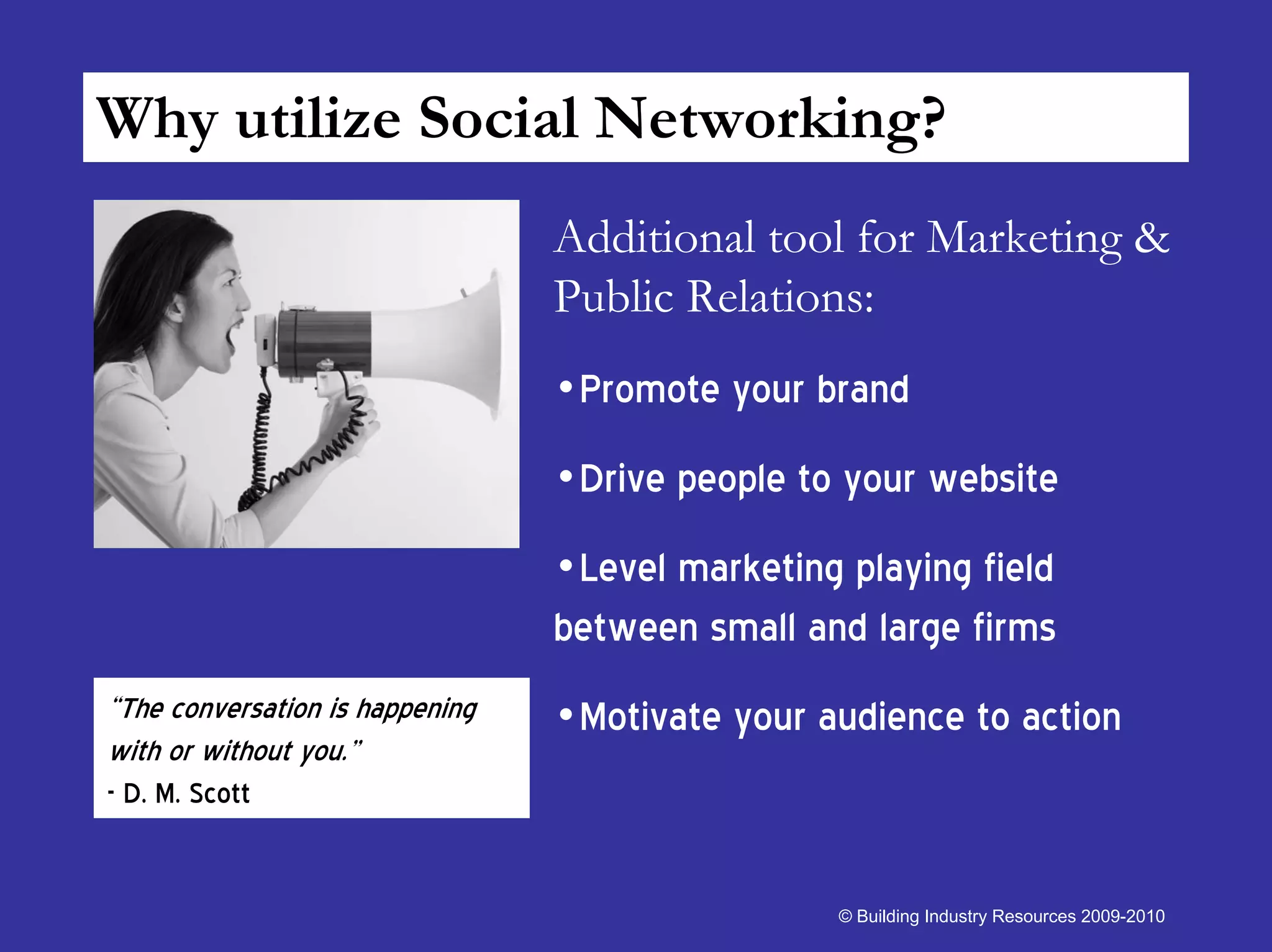 Why utilize Social Networking?
                                 Additional tool for Marketing &
                                 Public Relations:
                                 •Promote your brand
                                 •Drive people to your website
                                 •Level marketing playing field
                                 between small and large firms
“The conversation is happening   •Motivate your audience to action
with or without you.”
- D. M. Scott


                                                  © Building Industry Resources 2009-2010
 