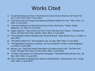 Works	
  Cited	
  
1)  "Social	
  Networking	
  Fact	
  Sheet."	
  Pew	
  Research	
  Centers	
  Internet	
  American	
  Life	
  Project	
  RSS.	
  
N.p.,	
  27	
  Dec.	
  2013.	
  Web.	
  11	
  June	
  2015.	
  
2)  "How	
  Recruiters	
  Are	
  Using	
  Social	
  Media-­‐and	
  What	
  It	
  Means	
  for	
  You."	
  Time.	
  Time,	
  n.d.	
  
Web.	
  11	
  June	
  2015.	
  
3)  "How	
  Social	
  Media	
  Can	
  Help	
  (Or	
  Hurt)	
  You	
  In	
  Your	
  Job	
  Search."	
  Forbes.	
  Forbes	
  
Magazine,	
  n.d.	
  Web.	
  11	
  June	
  2015.	
  
4)  Singer,	
  Natasha.	
  "They	
  Loved	
  Your	
  G.P.A.	
  Then	
  They	
  Saw	
  Your	
  Tweets."	
  The	
  New	
  York	
  
Times.	
  The	
  New	
  York	
  Times,	
  09	
  Nov.	
  2013.	
  Web.	
  11	
  June	
  2015.	
  
5)  "The	
  Complete	
  Guide	
  to	
  Building	
  Your	
  Personal	
  Brand."	
  Quick	
  Sprout.	
  N.p.,	
  n.d.	
  Web.	
  11	
  
June	
  2015.	
  
6)  "The	
  Brand	
  Called	
  You."	
  Fast	
  Company.	
  N.p.,	
  31	
  Aug.	
  1997.	
  Web.	
  11	
  June	
  2015.	
  
7)  "The	
  Reputa]on	
  Economy	
  Is	
  Coming	
  -­‐	
  Are	
  You	
  Prepared?"	
  Forbes.	
  Forbes	
  Magazine,	
  
n.d.	
  Web.	
  11	
  June	
  2015.	
  
8)  Ronson,	
  Jon.	
  "How	
  One	
  Stupid	
  Tweet	
  Blew	
  Up	
  Jus]ne	
  Sacco’s	
  Life."	
  The	
  New	
  York	
  
Times.	
  The	
  New	
  York	
  Times,	
  14	
  Feb.	
  2015.	
  Web.	
  11	
  June	
  2015.	
  
9)  "It's	
  Not	
  a	
  Job	
  Search,	
  It's	
  a	
  Permanent	
  Campaign."	
  Harvard	
  Business	
  Review.	
  N.p.,	
  28	
  
Mar.	
  2012.	
  Web.	
  11	
  June	
  2015.	
  
10)  "The	
  4	
  Essen]als	
  to	
  Building	
  Your	
  Brand	
  on	
  Social	
  Media."	
  Entrepreneur.	
  N.p.,	
  23	
  Apr.	
  
2015.	
  Web.	
  11	
  June	
  2015.	
  
	
  
 