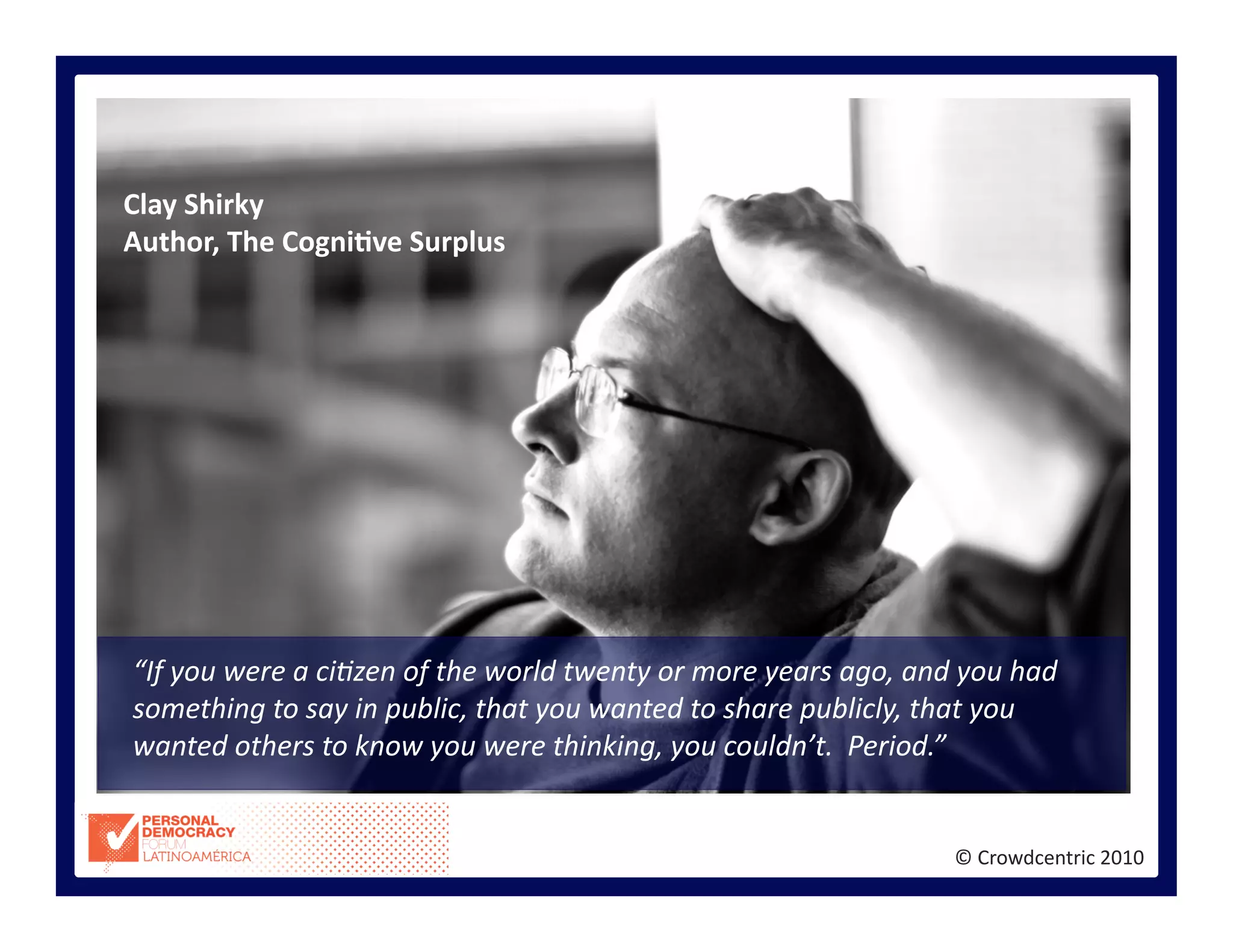 ©	
  Crowdcentric	
  2010	
  
“If	
  you	
  were	
  a	
  ci<zen	
  of	
  the	
  world	
  twenty	
  or	
  more	
  years	
  ago,	
  and	
  you	
  had	
  
something	
  to	
  say	
  in	
  public,	
  that	
  you	
  wanted	
  to	
  share	
  publicly,	
  that	
  you	
  
wanted	
  others	
  to	
  know	
  you	
  were	
  thinking,	
  you	
  couldn’t.	
  	
  Period.”	
  	
  
Clay	
  Shirky	
  
Author,	
  The	
  CogniBve	
  Surplus	
  
 
