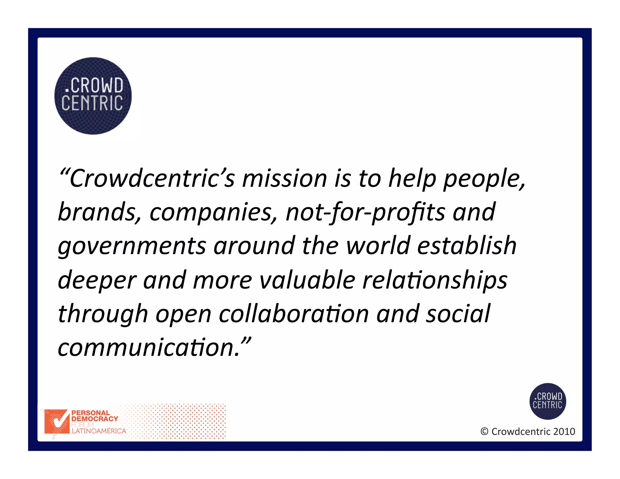©	
  Crowdcentric	
  2010	
  
“Crowdcentric’s	
  mission	
  is	
  to	
  help	
  people,	
  
brands,	
  companies,	
  not-­‐for-­‐proﬁts	
  and	
  
governments	
  around	
  the	
  world	
  establish	
  
deeper	
  and	
  more	
  valuable	
  rela<onships	
  
through	
  open	
  collabora<on	
  and	
  social	
  
communica<on.”	
  
 