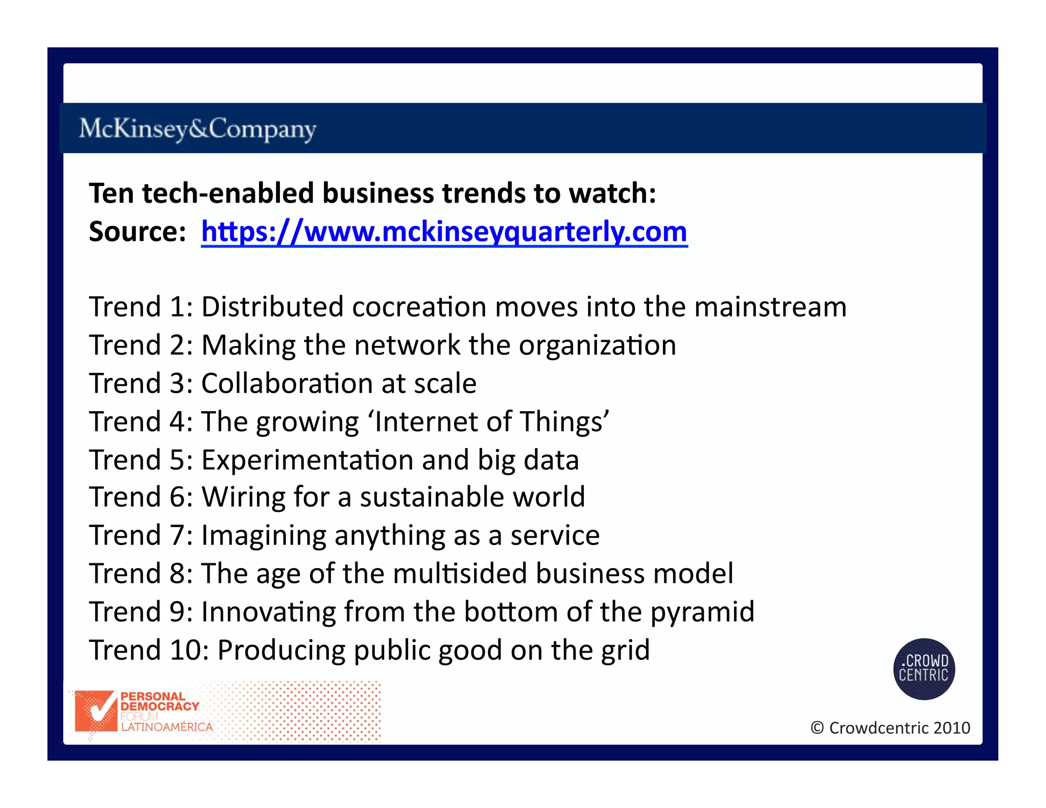 ©	
  Crowdcentric	
  2010	
  
Ten	
  tech-­‐enabled	
  business	
  trends	
  to	
  watch:	
  
Source:	
  	
  hEps://www.mckinseyquarterly.com	
  
Trend	
  1:	
  Distributed	
  cocrea>on	
  moves	
  into	
  the	
  mainstream	
  
Trend	
  2:	
  Making	
  the	
  network	
  the	
  organiza>on	
  
Trend	
  3:	
  Collabora>on	
  at	
  scale	
  
Trend	
  4:	
  The	
  growing	
  ‘Internet	
  of	
  Things’	
  
Trend	
  5:	
  Experimenta>on	
  and	
  big	
  data	
  
Trend	
  6:	
  Wiring	
  for	
  a	
  sustainable	
  world	
  
Trend	
  7:	
  Imagining	
  anything	
  as	
  a	
  service	
  
Trend	
  8:	
  The	
  age	
  of	
  the	
  mul>sided	
  business	
  model	
  
Trend	
  9:	
  Innova>ng	
  from	
  the	
  bogom	
  of	
  the	
  pyramid	
  
Trend	
  10:	
  Producing	
  public	
  good	
  on	
  the	
  grid	
  
 