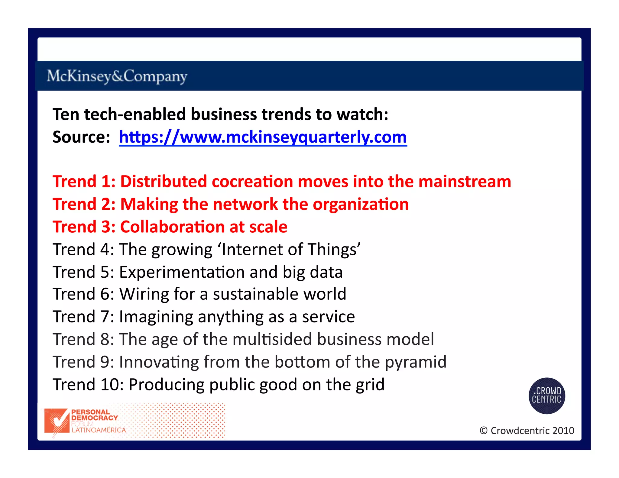 ©	
  Crowdcentric	
  2010	
  
Ten	
  tech-­‐enabled	
  business	
  trends	
  to	
  watch:	
  
Source:	
  	
  hEps://www.mckinseyquarterly.com	
  
Trend	
  1:	
  Distributed	
  cocreaBon	
  moves	
  into	
  the	
  mainstream	
  
Trend	
  2:	
  Making	
  the	
  network	
  the	
  organizaBon	
  
Trend	
  3:	
  CollaboraBon	
  at	
  scale	
  
Trend	
  4:	
  The	
  growing	
  ‘Internet	
  of	
  Things’	
  
Trend	
  5:	
  Experimenta>on	
  and	
  big	
  data	
  
Trend	
  6:	
  Wiring	
  for	
  a	
  sustainable	
  world	
  
Trend	
  7:	
  Imagining	
  anything	
  as	
  a	
  service	
  
Trend	
  8:	
  The	
  age	
  of	
  the	
  mul>sided	
  business	
  model	
  
Trend	
  9:	
  Innova>ng	
  from	
  the	
  bogom	
  of	
  the	
  pyramid	
  
Trend	
  10:	
  Producing	
  public	
  good	
  on	
  the	
  grid	
  
 