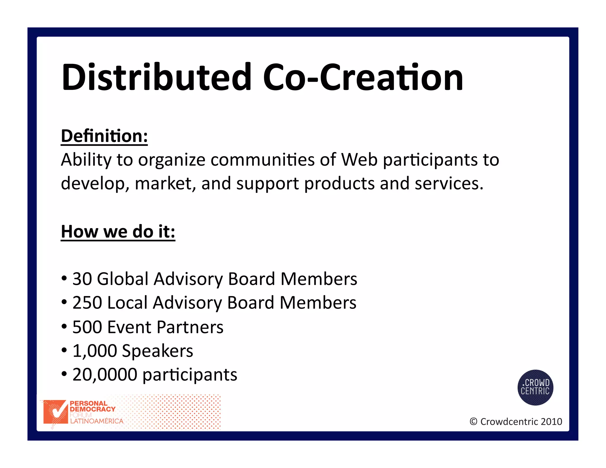 ©	
  Crowdcentric	
  2010	
  
Distributed	
  Co-­‐CreaBon	
  
DeﬁniBon:	
  
Ability	
  to	
  organize	
  communi>es	
  of	
  Web	
  par>cipants	
  to	
  
develop,	
  market,	
  and	
  support	
  products	
  and	
  services.	
  
How	
  we	
  do	
  it:	
  
• 	
  30	
  Global	
  Advisory	
  Board	
  Members	
  
• 	
  250	
  Local	
  Advisory	
  Board	
  Members	
  
• 	
  500	
  Event	
  Partners	
  
• 	
  1,000	
  Speakers	
  
• 	
  20,0000	
  par>cipants	
  
 