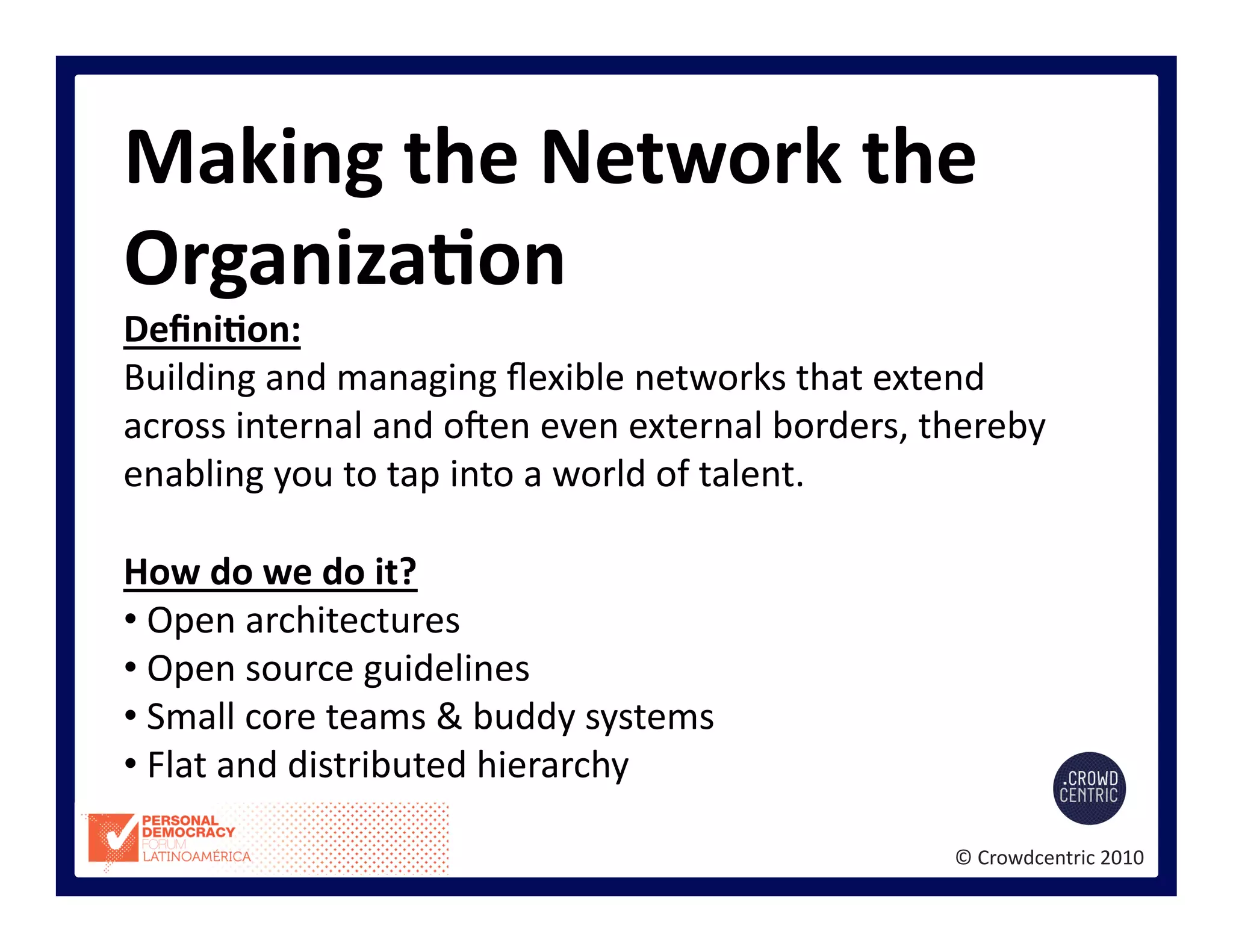©	
  Crowdcentric	
  2010	
  
Making	
  the	
  Network	
  the	
  
OrganizaBon	
  
DeﬁniBon:	
  
Building	
  and	
  managing	
  ﬂexible	
  networks	
  that	
  extend	
  
across	
  internal	
  and	
  osen	
  even	
  external	
  borders,	
  thereby	
  
enabling	
  you	
  to	
  tap	
  into	
  a	
  world	
  of	
  talent.	
  
How	
  do	
  we	
  do	
  it?	
  
• 	
  Open	
  architectures	
  
• 	
  Open	
  source	
  guidelines	
  
• 	
  Small	
  core	
  teams	
  &	
  buddy	
  systems	
  
• 	
  Flat	
  and	
  distributed	
  hierarchy	
  
 