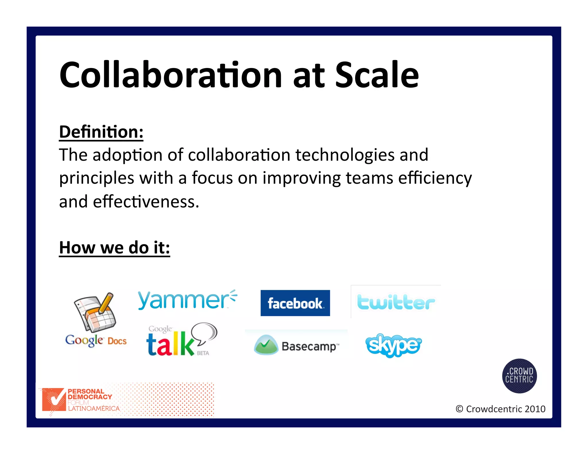 ©	
  Crowdcentric	
  2010	
  
CollaboraBon	
  at	
  Scale	
  
DeﬁniBon:	
  
The	
  adop>on	
  of	
  collabora>on	
  technologies	
  and	
  
principles	
  with	
  a	
  focus	
  on	
  improving	
  teams	
  eﬃciency	
  
and	
  eﬀec>veness.	
  	
  
How	
  we	
  do	
  it:	
  
 