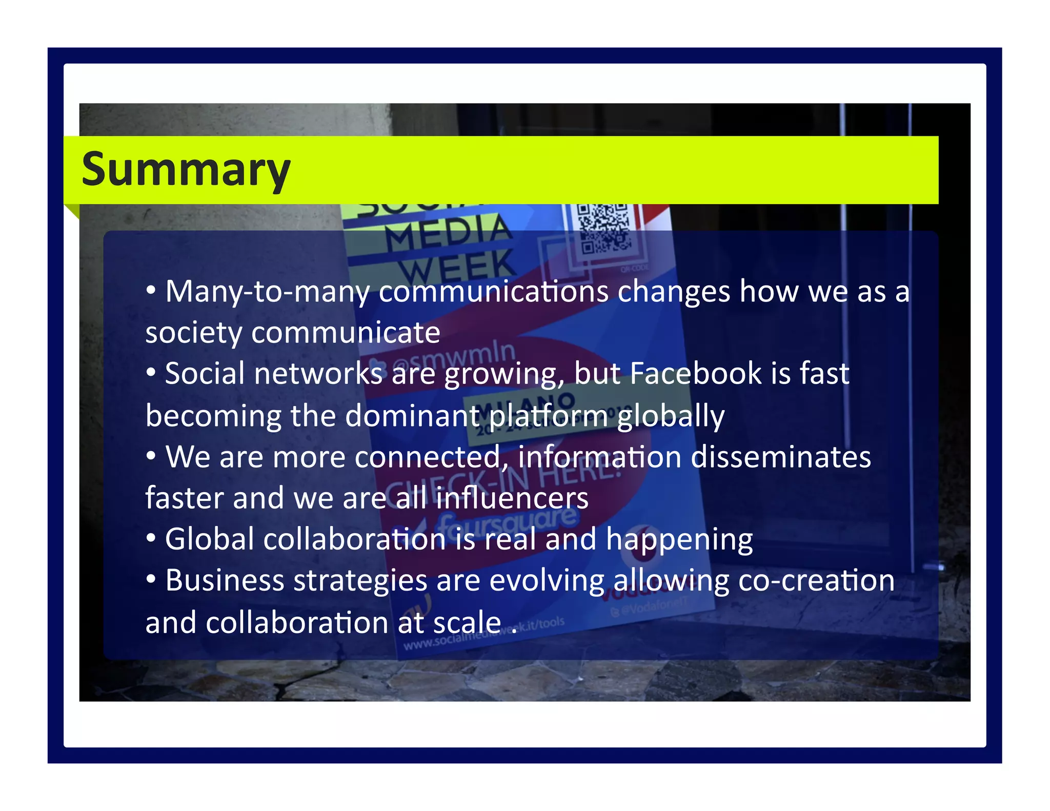 Summary	
  
• 	
  Many-­‐to-­‐many	
  communica>ons	
  changes	
  how	
  we	
  as	
  a	
  
society	
  communicate	
  
• 	
  Social	
  networks	
  are	
  growing,	
  but	
  Facebook	
  is	
  fast	
  
becoming	
  the	
  dominant	
  plaQorm	
  globally	
  
• 	
  We	
  are	
  more	
  connected,	
  informa>on	
  disseminates	
  
faster	
  and	
  we	
  are	
  all	
  inﬂuencers	
  
• 	
  Global	
  collabora>on	
  is	
  real	
  and	
  happening	
  
• 	
  Business	
  strategies	
  are	
  evolving	
  allowing	
  co-­‐crea>on	
  
and	
  collabora>on	
  at	
  scale	
  .	
  
 