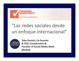 Toby	
  Daniels,	
  Co-­‐founder	
  	
  
&	
  CEO,	
  Crowdcentric	
  &	
  
Founder	
  of	
  Social	
  Media	
  Week	
  
@tobyd	
  
“Las	
  redes	
  sociales	
  desde	
  
un	
  enfoque	
  internacional”	
  
 