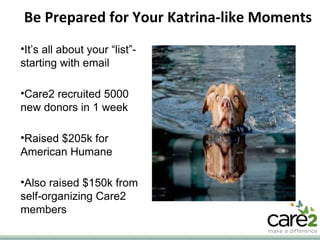 Be Prepared for Your Katrina-like Moments It’s all about your “list”- starting with email Care2 recruited 5000 new donors in 1 week Raised $205k for American Humane Also raised $150k from self-organizing Care2 members 