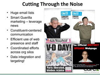 Cutting Through the Noise Huge email lists Smart Guerilla marketing – leverage news Constituent-centered communication Efficient use of web presence and staff Coordinated efforts across org silos Data integration and targeting! 