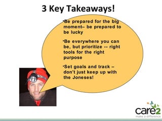 3 Key Takeaways! Be prepared for the big moment– be prepared to be lucky Be everywhere you can be, but prioritize -- right tools for the right purpose Set goals and track – don’t just keep up with the Joneses! 