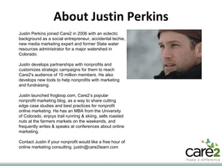 About Justin Perkins Justin Perkins joined Care2 in 2006 with an eclectic background as a social entrepreneur, accidental techie, new media marketing expert and former State water resources administrator for a major watershed in Colorado. Justin develops partnerships with nonprofits and customizes strategic campaigns for them to reach Care2's audience of 10 million members. He also develops new tools to help nonprofits with marketing and fundraising. Justin launched frogloop.com, Care2’s popular nonprofit marketing blog, as a way to share cutting edge case studies and best practices for nonprofit online marketing. He has an MBA from the University of Colorado, enjoys trail running & skiing, sells roasted nuts at the farmers markets on the weekends, and frequently writes & speaks at conferences about online marketing. Contact Justin if your nonprofit would like a free hour of online marketing consulting. justin@care2team.com 