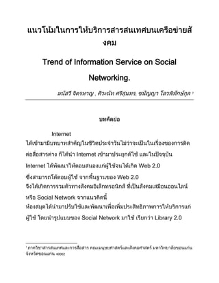 แนวโน้มในการให้บริการสารสนเทศบนเครือข่ายสังคม<br />Trend of Information Service on Social Networking.<br />มนัสวี จิตรหาญ , ศิวะนัท ศรีสุนทร, ชนัญญา โลวพิทักษ์กูล <br />บทคัดย่อ<br />Internet ได้เข้ามามีบทบาทสำคัญในชีวิตประจำวันไม่ว่าจะเป็นในเรื่องของการติดต่อสื่อสารต่าง ก็ได้นำ Internet เข้ามาประยุกต์ใช้ และในปัจจุบัน Internet ได้พัฒนาให้ตอบสนองแก่ผู้ใช้จนได้เกิด Web 2.0 ซึ่งสามารถโต้ตอบผู้ใช้ จากพื้นฐานของ Web 2.0 จึงได้เกิดการรวมตัวทางสังคมอิเล็กทรอนิกส์ ที่เป็นสังคมเสมือนออนไลน์ หรือ Social Network จากแนวคิดนี้ ห้องสมุดได้นำมาปรับใช้และพัฒนาเพื่อเพิ่มประสิทธิภาพการให้บริการแก่ผู้ใช้ โดยนำรูปแบบของ Social Network มาใช้ เรียกว่า Library 2.0 <br />บทความนี้ได้กล่าวถึงที่มาของการบริการสารสนเทศและการนำ Social network มาใช้ในการบริการสารสนเทศ ให้เป็นแนวทางแก่ผู้สนใจในการศึกษาการประยุกต์งานบริการสารสนเทศา <br />หัวเรื่อง : ห้องสมุด - - แนวโน้ม<br />คำสำคัญ : เครือข่ายสังคม , บริการสารสนเทศ<br />Keyword : Social Networking , Information Service<br />บทนำ<br />ในสังคมยุคสารสนเทศ ที่ข้อมูลและการสื่อสารมีอิทธิพลต่อการเรียนรู้ของมนุษย์ การเป็นผู้ที่ทันต่อข้อมูลข่าวสารถือว่าเป็นสิ่งสำคัญ จากภาวะทะลักทลายของข้อมูลสารสนเทศที่เพิ่มขึ้นอย่างรวดเร็ว ลักษณะของทรัพยากรสารสนเทศที่เปลี่ยนแปลงไป ทำให้บริการสารสนเทศเข้ามามีบทบาท ในการจัดการและประมวลผลของข้อมูลโดยการนำเทคโนโลยีเข้าไปประยุกต์เข้ากับการศึกษา เพื่อช่วยอำนวยความสะดวกให้แก้ผู้ใช้ในการเข้าถึงสารสนเทศที่ต้องการได้อย่างรวดเร็ว โดยไมได้เน้นเพียงแค่เทคโนโลยีอย่างเดียวเท่านั้น แต่เน้นวิธีการให้บริการและการค้นหา เพื่อสารสนเทศที่ได้มานั้น เป็นสารสนเทศที่มีประสิทธิภาพและมีประโยชน์<br />จากภาวะการณ์แข่งขันของสถาบันบริการสารสนเทศ รวมไปถึงพฤติกรรมที่เปลี่ยนไปของผู้ใช้บริการ จึงได้มีแนวคิดในการนำบริการสารสนเทศไปไว้บนเว็บ เพื่อเพิ่มช่องทางและพื้นที่การเข้าถึงสารสนเทศ โดยใช้อินเทอร์เน็ตเป็นสื่อกลางในการเข้าถึง โดยใช้ข้อดีของอินเทอร์เน็ตในเรื่องของความสามารถในการเข้าถึงข้อมูลได้อย่างเสรี ไม่จำกัดทางด้านเวลา ไม่จำกัดสถานที่ เป็นการเพิ่มศักยภาพในการเข้าถึงสารสนเทศอีกระดับหนึ่ง อีกทั้งยังช่วยลดช่องว่างทางการศึกษาอีกด้วย<br />ตัวอย่างบริการสารสนเทศ <br />บริการสารสนเทศนั้นได้ขึ้นอยู่กับนโยบายและให้บริการสารสนเทศของแต่ละหน่วยงานตามแต่ว่าที่นั้นต้องการจะให้บริการในด้านใด โดยบริการสารสนเทศนั้นจะอยู่ในพื้นฐานของการอำนวยความสะดวกให้แก่ผู้ใช้ โดยยกตัวอย่างพื้นฐานบริการสารสนเทศ <br />สำนักวิทยบริการ มหาวิทยาลัยขอนแก่น  ได้เปิดบริการสารสนเทศดังนี้<br />บริการยืม  - คืนทรัพยากรห้องสมุด<br />บริการตอบคำถาม / ช่วยการค้นคว้า<br />บริการวารสารและนิตยสาร<br />บริการโสตทัศนศึกษา<br />บริการยืมระหว่างห้องสมุด<br />บริการสำเนาบทความวารสาร<br />บริการเสนอแนะสิ่งพิมพ์<br />บริการหอจดหมายเหตุ<br />บริการสารสนเทศเลือกสรร<br />บริการเทคโนโลยีสารสนเทศ    (สำนักวิทยบริการ มหาวิทยาลัยขอนแก่น,2552)<br />ความหมายของ Social Networking<br />ปิยะพงษ์ ป้องภัย กล่าวถึงใน นิตยสาร Positioning ฉบับ เดือน มีนาคม บอกว่า Social Networks คือบริการผ่านเว็บไซต์ที่เป็นจุดโยงระหว่างบุคคลแต่ละคนที่มีเครือข่ายสังคมของตัวเองผ่านเน็ตเวิร์คอินเตอร์เน็ต รวมทั้งเชื่อมโยงบริการต่างๆ อย่าง เมล, เมสเซ็นเจอร์, เว็บบอร์ด บล็อก ฯลฯ เข้าด้วยกัน<br />เว็บไซต์สารานุกรมออนไลน์ Wikipedia (2553) ได้ให้นิยาม ของคำว่า เครือข่ายทางสังคม หรือ Social Network ไว้ว่า เป็นรูปแบบโครงสร้างทางสังคมที่ถูกสร้างขึ้นโดนบุคคล หรือ องค์กร โดยเรียกว่า โหนด ซึ่งจะผูกความสัมพันธ์ด้วยความสนใจบางสิ่งตั้งแต่หนึ่งอย่างด้วยกัน เช่น ความสัมพันธ์จากเพื่อน, เครือญาติ, ความสนใจร่วมกันในเรื่องต่างๆ, รวมไปถึงความเชื่อ เป็นต้น <br />เว็บไซต์สารานุกรมออนไลน์ Wikipedia (2553) ได้ให้ความหมายของ บริการเครือข่ายสังคม หรือ Social Networking คือ รูปแบบของเว็บไซต์ ในการสร้างเครือข่ายสังคม สำหรับผู้ใช้งานในอินเทอร์เน็ต เขียนและอธิบายความสนใจ และกิจการที่ได้ทำ และเชื่อมโยงกับความสนใจและกิจกรรมของผู้อื่น ในบริการเครือข่ายสังคมมักจะประกอบไปด้วย การแชท ส่งข้อความ ส่งอีเมล์ วิดีโอ เพลง อัปโหลดรูป บล็อก หลักการทำงานคือ คอมพิวเตอร์เก็บข้อมูลไว้ในรูปฐานข้อมูล sql ส่วน video หรือรูปภาพอาจเก็บเป็นไฟล์ก็ได้ <br />และในปัจจุบันหลายหน่วยงานได้สร้างเครือข่ายของตนขึ้นมาในหลายวัตถุประสงค์ซึ่งได้แก่การประชาสัมพันธ์เผยแพร่ข่าวสารของทางองค์กรให้ผู้ใช้ภาพในองค์กรรวมทั้งนอกองค์กรได้เข้ารับทราบข่าวสาร และพูดคุยร่วมกันผ่านทางระบบ Virtual Communities ซึ่งรวมไปถึงในห้องสมุดก็ได้นำมาใช้ในการเผยแพร่ข้อมูล<br />ตัวอย่าง Social Networking<br />Library Technology Reports (2550) ได้กล่าวถึงเว็บไซต์ให้บริการ Social Network จากข้อมูล List of social networking websites ในสารานุกรมออนไลน์ Wikipedia พบว่าในปัจจุบันเว็บไซต์ที่ให้บริการ มากกว่า 100 เว็บไซต์ที่ให้บริการ แต่มีเว็บไซต์ที่ได้รับความนิยมดังนี้ <br />Facebook <br />Hi5<br />Flickr<br />Slideshare<br />ความสำคัญของ Social Networking<br />บทความ Online Social Networking Dangers and Benefits โดย University of pacific ได้กล่าวถึงประโยชน์และความสำคัญของ Social Networking ว่า เป็นทางที่ดีที่จะสร้างเครือข่ายกับคนที่มีความสนใจเหมือนกัน และสามารถที่จะเชื่อมต่อความสัมพันธ์ได้พบเพื่อนเก่าแต่สมัยก่อนได้ง่ายๆ <br />ความสำคัญของ Social Network ด้านการตลาด<br />Jayant Row ได้เขียนบทความ Benefits of Social Networking for Business ได้กล่าวถึงความสำคัญของ Social Networking ในแง่ของธุรกิจว่า “สามารถขยายเครือข่ายที่เป็นการพูดคุย, สร้างมิตรภาพที่ดีในการขาย เพราะเป็นการเชื่อมโยงความสัมพันธ์, สามารถสร้างชื่อเสียงได้ง่ายๆ และเป็นการตลาดที่ใช้ต้นทุนต่ำมาก” <br />ความสำคัญด้านสังคม<br />ธัญยธร ชาติละออง (2553) ได้เขียนบทความเรื่อง “Social Media เตรียมรับ 3/4 ของผู้ใช้อินเตอร์เน็ตในสหรัฐฯ ภายในปี 2014” ว่า สถิติล่าสุดจาก eMarketer คาดการณ์ว่า มากถึง 3/4 ของผู้ใช้อินเตอร์เน็ตในสหรัฐฯ จะเข้ามาเป็นสมาชิกบนเครือข่ายสังคมออนไลน์ภายในปี 2014 นั้นหมายความว่าเว็บไซต์ social network ต่างๆ อาจจะต้องรองรับผู้ใช้ในสหรัฐฯ ถึง 164.9 ล้านคน ซึ่งหมายถึงการเติบโตของการใช้ Social Networking ของคนทั่วโลก รวมไปถึงด้านการตลาดก็ได้ให้ความสำคัญ มีธุรกิจที่ประชาสัมพันธ์ธุรกิจบน Social Networking มากมาย<br />รูปที่ 1 : อัตราการเติบโตของผู้ใช้ Social Networking ในประเทศสหรัฐอเมริกา <br />การประยุกต์นำ Social Networking มาใช้ในการบริการสารสนเทศ<br />หลังจากได้ทราบถึงที่ของ Social Networking และการบริการสารสนเทศ พบว่าในปัจจุบัน ห้องสมุดหลายแห่งได้ทำ Social Networking มาใช้ในการบริการสารสนเทศดังนี้<br />libsuccess.org ได้กล่าวถึงการนำเว็บไซต์ Social Networking มาประยุกต์ใช้ในบริการห้องสมุดเพื่อเกิดความทันสมัยในสายตาของบุคคลทั่วไป โดยในบทความได้ยกตัวอย่างเว็บไซต์ Social Networking ที่ให้บริการสารสนเทศดังนี้<br />ห้องสมุดที่นำ MySpace มาใช้ ยกตัวอย่างเช่น<br />Arapahoe Library District: http://www.myspace.com/arapahoe<br />The Brooklyn College Library: http://profile.myspace.com/index.cfm?fuseaction=user.viewprofile&friendID=42712933<br />The Denver Public Library: http://myspace.com/denver_evolver<br />Lancaster Library (UK): http://www.myspace.com/getitloudinlibraries<br />The Steele Creek Library: http://myspace.com/steelecreeklibrary<br />The Stoneham Public Library: http://www.myspace.com/stonehamlibrary<br />Worthington Libraries: http://www.myspace.com/worthingteens<br />ห้องสมุดที่นำFacebookมาใช้ ยกตัวอย่างเช่น<br />Arapahoe Library District<br />DeKalb County Public Library<br />Hennepin County Library<br />The Houston Public Library<br />Livermore Public Library<br />Manchester Library and Information Service (UK)<br />National Library of Scotland<br />The Public Library of Charlotte and Mecklenburg County<br />Marathon County Public Library (MCPL)<br />UMASS Boston Healey Library<br />Worcester Polytechnic Institute Gordon Library<br />Worthington Libraries<br />ห้องสมุดที่นำ Flickr มาใช้ ยกตัวอย่างเช่น<br />DeKalb County Public Library<br />National Library of Scotland <br />ห้องสมุดที่ทำ Twitter มาใช้ ยกตัวอย่างใช้<br />#  Abilene Christian University, ACU Library (Texas) aculibrary<br /># Ada Library (Idaho) adalib<br /># Alaska State Library akstatelibrary<br /># Allegheny County Libraries (Pennsylvania) aclalibraries<br /># Al-Madinah International University Library (Malaysia) dlibmediu<br /># Anderson County Library (South Carolina) andersonsclib<br /># Ann Arbor District Library (Michigan) aadl<br /># Arapahoe Library District Teens (Colorado) ald_teens<br /># Arlington Heights Memorial Library (Illinois) ahml<br /># Azusa City Library azcl<br /># Barrington Area Library (Illinois) BALOver18<br /># Barrington Area Library's Teen Zone (Illinois) BALTeenZone<br /># Bibliotheek Vlissingen (Netherlands) Bibliotheek Vlissingen<br /># Boise Public Library (Idaho) BoisePubLib<br /># BibliOosterschelde (Netherlands) BibliOosterschelde<br /># Binghamton University Libraries (New York) Binghamton U Library<br /># Birmingham Public Library (Alabama) bpl<br /># Bracebridge Public Library (Ontario) BracebridgePL<br /># Bristol Public Library (Bristol, VA/TN) thebplibrary<br /># Brunel University Library (London, UK) Brunel Library<br /># Buffalo & Erie County Public Library (New York) buffalolibrary<br /># Canton Public Library (Michigan)CantonLibrary<br /># Capital Area District Library (Michigan) cadl<br /># Casa Grande Library (Arizona) cglibrary<br /># Charleston County Public Library (South Carolina) ChasLibrary<br /># Chattahoochee Valley Libraries (Georgia) chatlibraries<br /># Cita Dennis Hubbell Branch Library (Louisiana) hubbell<br /># Cleveland Public Library (Ohio) Cleveland_PL<br /># Coates Library, Trinity University (Texas) coateslibrary<br /># College of St. Benedict (Minnesota) csbsjulibraries<br /># Danbury (Connecticut) danburylibrary<br /># Darien (CT) darienlibrary<br /># Defiance Public Library (Ohio) defiancelibrary<br /># DeKalb County Public Library (Georgia) dekalblibrary<br /># Des Plaines Public Library (Illinois) DPPL<br /># Des Plaines Public Library Business/Career Resource Ctr DPPLBusiness<br /># Denver Public Library (Colorado) denverlibrary<br /># Dongguk University Central Library (Seoul, South Korea) dongguklib / 동국대학교 중앙도서관 (한국)<br /># Duke University Reference Dept. (North Carolina) askref<br /># East Baton Rouge Parish Library (Louisiana) EBR Library<br /># Edmonton Public Library (Alberta, Canada) EPLdotCA<br /># Evanston Public Library (Illinois) evanstonpl<br /># Evanston Public Library Teen Loft (Illinois) evanstonloft<br /># Free Library of Philadelphia FreeLibrary<br /># Fylde Libraries, Lancashire (UK) fyldelibraries<br /># Gardendale Martha Moore Public Library (Alabama) gardendalelib<br /># Grand Rapids Public Library (Michigan) grpl<br /># Grand Rapids Public Library Teen Dept (Michigan) grplteens<br /># Hamon Arts Library, Southern Methodist University (Texas) hamonarts<br /># Hanyang University Library (Seoul, South Korea) hyulibrary / 한양대학교 백남학술정보관 (한국)<br />เว็บไซต์ Twitterleague เป็นเว็บไซต์ที่จัดอันดับยอดผู้เข้าใช้ Twitter ห้องสมุด 10 อันดับแรกของห้องสมุดที่มีผู้ใช้มากที่สุดมีดังนี้ <br />รูปที่ 2:  ยอดผู้เข้าใช้ Twitter ห้องสมุด 10 อันดับแรกของห้องสมุดที่มีผู้ใช้มากที่สุด<br />วิเคราะห์ตัวอย่าง หน่วยงานสารสนเทศที่นำ Social Networks ไปใช้: Michigan State University Libraries: (http://www.lib.msu.edu/)<br />ประวัติ :<br />สารานุกรมออนไลน์อย่าง Wikipedia ได้อธิบายถึง Michigan State University Libraries (MSU Libraries) ไว้ว่า “เป็นห้องสมุดมหาหาลัยในรัฐ Michigan ทางตอนเหนือของประเทศสหรัฐอเมริกา ถือว่าเป็นห้องสมุดขนาดใหญ่ที่มีการเก็บไมโครฟอร์มถึง 6.7 ล้าน และมีทรัพยากรมากกว่า 4.9 ล้านชิ้น และมีทรัพยากรที่เกี่ยวกับแอฟริกาที่ใหญ่ที่สุดแห่งหนึ่งในประเทศซึ่งมีถึง 200,000 ชิ้น”  CITATION Wik53  1054 (Wikipedia, 2553)  <br />สำรวจเว็บ<br />เมื่อเข้าสู่หน้าหลักของเว็บไซต์ สิ่งแรกที่เจอคือ การนำ Social Network มาใช้ ได้แก่ <br />Twitter : http://twitter.com/msulibraries<br />Facebook : http://www.facebook.com/msu.libraries<br />Flicke : http://www.flickr.com/photos/msumainlibrary<br />Friendfeed : http://friendfeed.com/msulibraries<br />รูปที่ 3: เมนู Social networks ที่ทางห้องสมุดนำมาใช้<br />รูปที่ 4: เว็บ Social Networks ที่ห้องสมุดนำมาใช้<br />และมี RSS ให้ผู้ที่สนใจติดตามข่าวสารได้ทำการ Feed เข้าร่วมรับข้อมูลข่าวสารของทางห้องสมุดโดยจะมีการแบ่งหมวดหมู่ไว้ให้เราสามารถที่จะเลือกว่าจะติดตามข่าวสารจากส่วนไหน<br />รูปที่ 5: การเลือกรับข่าวสารของห้องสมุด<br />ในส่วนของ บริการสอบถามข้อมูลของทางห้องสมุด หรือ Ask A Librarian นั้น ก็ได้มีบริการที่สอบสนองต่อผู้ใช้ตามแนวคิด 24/7 ซึ่งหมายถึงการให้บริการตลอด 24 ชั่วโมงตลอดทั้ง 7 วัน MSU Lib ก็ได้มีสองบริการที่เข้าข่าย เว็บ 2.0 นั่นก็คือ Web Chat และ Instant Message (IM)<br />มี Blog ที่ไว้ใช้ในการเผยแพร่ข่าวสาร การพัฒนาของทางห้องสมุด ทั้งเรื่องของเครื่องมือใหม่ที่นำมาใช้ในห้องสมุด หรือเรื่องทั่วไปเกี่ยวกับแนวโน้มเทคโนโลยี<br />รูปที่ 6: blogที่ห้องสมุดใช้<br />สรุป<br /> จะเห็นได้ว่าห้องสมุดหลายๆแห่งได้เริ่มให้ความสนใจในการนำ Social Networking เข้ามามีบทบาทในการบริการแก่ผู้ใช้ โดยจะเป็นการนำเสนอ ข่าวสาร และประชาสัมพันธ์ข่าวสารของห้องสมุด ซึ่งถือว่าเป็นแนวโน้มที่ดีในการนำบริการห้องสมุดเข้ามาเผยแพร่ในผ่านทางเทคโนโลยีอินเตอร์เน็ต อันจะเป็นการช่วยส่งเสริมให้ผู้ใช้บริการได้รับทราบข้อมูล และได้รับข้อมูลจากห้องสมุดที่ได้ทำการติดตาม และเปลี่ยนภาพลักษณ์ของห้องสมุดที่ล่าสมัยให้ก้าวทันเทคโนโลยีซึ่งเป็นก้าวสำคัญในการก้าวเข้าสู่สารสนเทศอย่างครบถ้วนและรอบด้าน<br />บรรณานุกรม<br />ปิยะพงษ์ ป้องภัย. (2552)  ”Social Networking”  Positioning.  46(3) : 142 - 153 : มีนาคม 2552.<br /> BIBLIOGRAPHY   1033 Library Success. (2553). Social Networking Software. เรียกใช้เมื่อ 16 กันยายน 2553, จาก Library  Success: A                 Best Practices Wiki: http://www.libsuccess.org/index.php?title=Social_Networking_Software<br />Library Success. (2553). Twitter. เรียกใช้เมื่อ กรกฎาคม 21, 2553, จาก Library Success: A Best Practices Wiki: http://www.libsuccess.org/index.php?title=Twitter<br />Library Technology Reports. (2007). Social Networking Services. Library Technology Reports , 45-51.<br />Michigan State University Libraries. (2550). Michigan State University Libraries. เรียกใช้เมื่อ 21 กรกฎาคม 2553, จาก Michigan State University Libraries: http://www.lib.msu.edu/<br />Virtual community. (2553). เรียกใช้เมื่อ 8 กรกฎาคม 2553 จาก Wikipedia, the free encyclopedia: <br />http://en.wikipedia.org/wiki/Virtual_Communities<br />Row, J. (2552). Benefits of Social Networking for Business. เรียกใช้เมื่อ 17 กันยายน  2553, จาก edubook: http://www.edubook.com/benefits-of-social-networking-for-business/4098/<br />University of Pacific. (2553). Online Social Networking Dangers and Benefits . เรียกใช้เมื่อ 17 กันยายน 2010, จาก University of the Pacific: http://web.pacific.edu/x4989.xml<br />Wikipedia. (2553). List of social networking websites . เรียกใช้เมื่อ 17 กันยายน 2553, จาก Wikipedia: http://en.wikipedia.org/wiki/List_of_social_networking_websites<br />Wikipedia. (2553). Michigan State University Libraries. เรียกใช้เมื่อ 21 กรกฎาคม 2553, จาก Wikipedia, the free encyclopedia: http://en.wikipedia.org/wiki/Michigan_State_University_Libraries<br />Wikipedia. (2553). Social Network. เรียกใช้เมื่อ 17 กันยายน 2553, จาก Wikipedia: http://en.wikipedia.org/wiki/Social_network<br />Wikipedia. (2553). Social Network Service. เรียกใช้เมื่อ 17 กันยายน  2553, จาก Wikipedia: http://en.wikipedia.org/wiki/Social_network_service<br />ธันยธร ชาติละออง (2553). Social Media เตรียมรับ 3/4 ของผู้ใช้อินเตอร์เน็ตในสหรัฐฯ ภายในปี 2014. เรียกใช้เมื่อ กันยายน 17, 2553, จาก Digital Mode: http://mashingup.wordpress.com/2010/06/07/social-media-%E0%B9%80%E0%B8%95%E0%B8%A3%E0%B8%B5%E0%B8%A2%E0%B8%A1%E0%B8%A3%E0%B8%B1%E0%B8%9A-34-%E0%B8%82%E0%B8%AD%E0%B8%87%E0%B8%9C%E0%B8%B9%E0%B9%89%E0%B9%83%E0%B8%8A%E0%B9%89%E0%B8%AD%E0%B8%B4/<br />