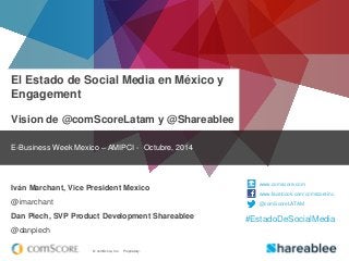 © comScore, Inc. Proprietary. 
El Estado de Social Media en México y Engagement Vision de @comScoreLatam y @Shareablee 
E-Business Week Mexico – AMIPCI - Octubre, 2014 
Iván Marchant, Vice President Mexico 
@imarchant 
Dan Piech, SVP Product Development Shareablee 
@danpiech 
www.comscore.com 
www.facebook.com/comscoreinc 
@comScoreLATAM 
#EstadoDeSocialMedia  
