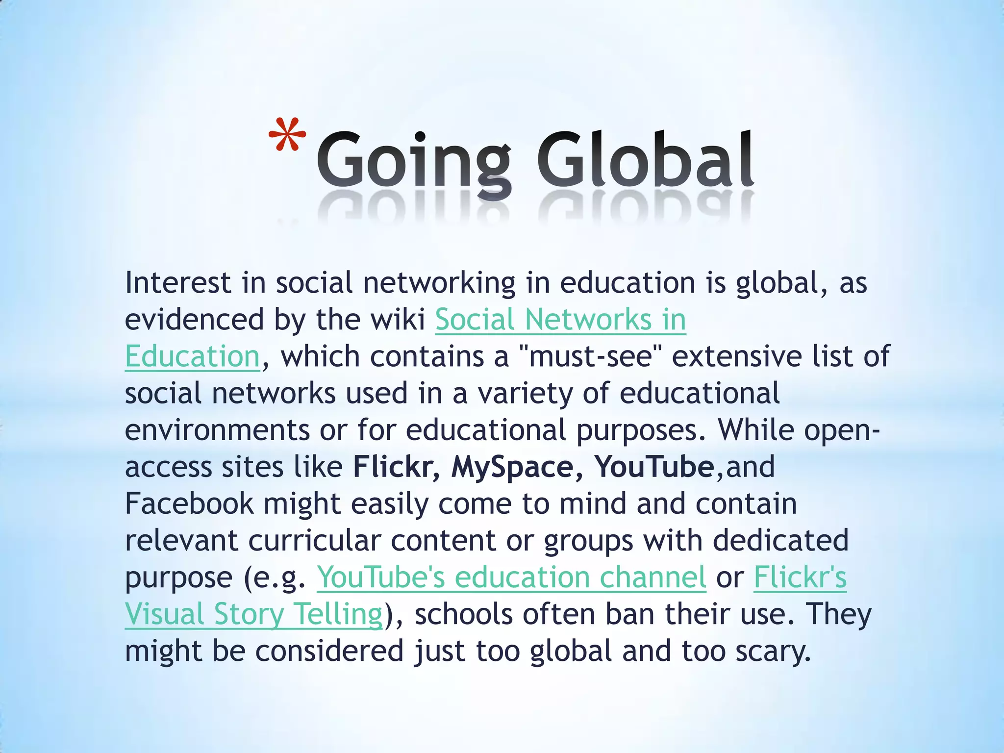 *
Interest in social networking in education is global, as
evidenced by the wiki Social Networks in
Education, which contains a "must-see" extensive list of
social networks used in a variety of educational
environments or for educational purposes. While open-
access sites like Flickr, MySpace, YouTube,and
Facebook might easily come to mind and contain
relevant curricular content or groups with dedicated
purpose (e.g. YouTube's education channel or Flickr's
Visual Story Telling), schools often ban their use. They
might be considered just too global and too scary.
 