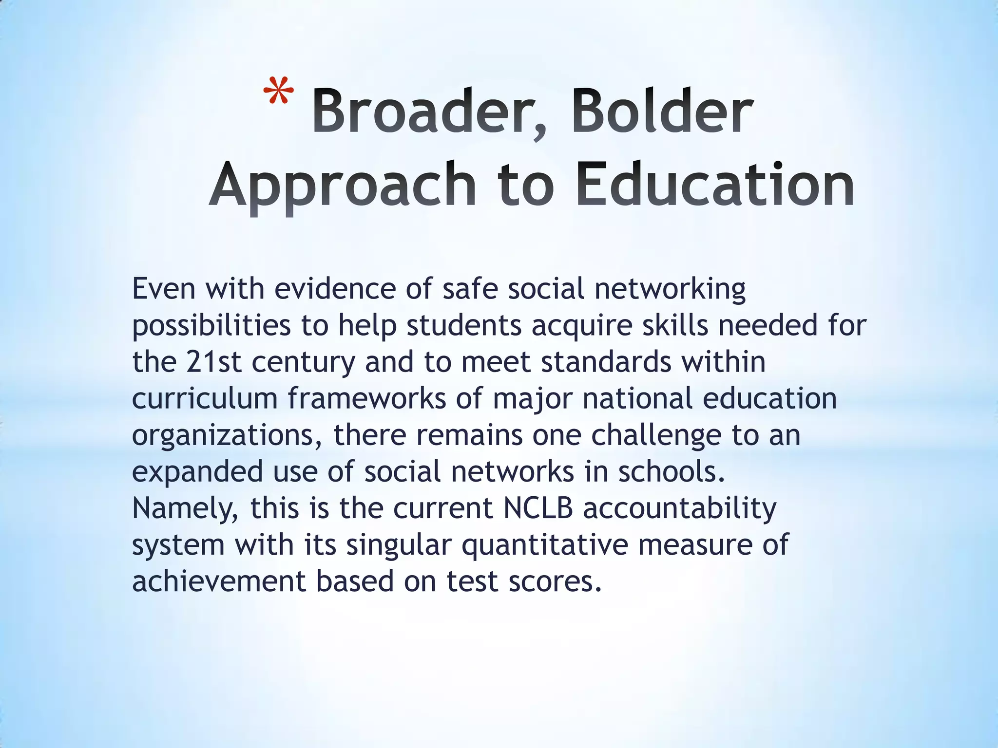 *

Even with evidence of safe social networking
possibilities to help students acquire skills needed for
the 21st century and to meet standards within
curriculum frameworks of major national education
organizations, there remains one challenge to an
expanded use of social networks in schools.
Namely, this is the current NCLB accountability
system with its singular quantitative measure of
achievement based on test scores.
 