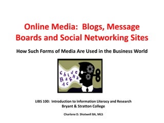 Online Media:  Blogs, Message Boards and Social Networking SitesHow Such Forms of Media Are Used in the Business World LIBS 100:  Introduction to Information Literacy and Research Bryant & Stratton College Charlene D. Shotwell BA, MLS 