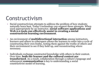 Constructivism
• Social constructivism attempts to address the problem of how students
  naturally learn best. Today's technology can support these attempts. When
  used appropriately by an instructor, social software applications and
  Web 2.0 tools can effectively assist in creating a social
  constructivist learning environment.

• An environment of multidirectional interaction among instructors,
  learners and others in cyberspace allows the learners to enter into a cycle of
  constructing their own truths, testing them against the truths of others and
  their environment to see if they hold up, and reconstructing where
  necessary.

• Individuals exchange constructed knowledge with others in their context.
  Over time, both the learner and the cultural context are
  transformed. As a result, collaboration through a culture's language and
  subsequent communication is key to understanding a social
  constructivist model of learning.
 