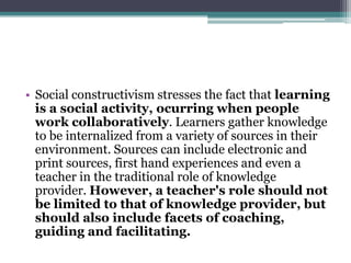 • Social constructivism stresses the fact that learning
  is a social activity, ocurring when people
  work collaboratively. Learners gather knowledge
  to be internalized from a variety of sources in their
  environment. Sources can include electronic and
  print sources, first hand experiences and even a
  teacher in the traditional role of knowledge
  provider. However, a teacher's role should not
  be limited to that of knowledge provider, but
  should also include facets of coaching,
  guiding and facilitating.
 