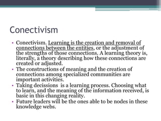 Conectivism
• Conectivism. Learning is the creation and removal of
  connections between the entities, or the adjustment of
  the strengths of those connections. A learning theory is,
  literally, a theory describing how these connections are
  created or adjusted.
• The constructions of meaning and the creation of
  connections among specialized communities are
  important activities.
• Taking decissions is a learning process. Choosing what
  to learn, and the meaning of the information received, is
  basic in this changing reality.
• Future leaders will be the ones able to be nodes in these
  knowledge webs.
 