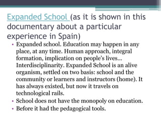 Expanded School (as it is shown in this
documentary about a particular
experience in Spain)
 • Expanded school. Education may happen in any
   place, at any time. Human approach, integral
   formation, implication on people’s lives…
   Interdisciplinarity. Expanded School is an alive
   organism, settled on two basis: school and the
   community or learners and instructors (home). It
   has always existed, but now it travels on
   technological rails.
 • School does not have the monopoly on education.
 • Before it had the pedagogical tools.
 